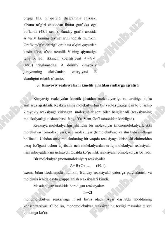 ratura o’rtasidagi bog’lanishni quyidagi empirik formula orqali ifodaladi: ℓ (48.3) bu tenglamadan ko’rinib turibdiki, reaksiya tezligi doimiysining logarifmi absolyut temperaturaning teskari qiymatiga bog’liq; agar absissalar o’qiga 1/т ni, ordinatalar o’qiga ink ni qo’yib, diagramma chizsak, albatta to’g’ri chiziqdan iborat grafikka ega bo’lamiz (48.1 rasm). bunday grafik asosida a va v larning qiymatlarini topish mumkin. grafik to’g’ri chizig’i ordinata o’qini qayerdan kesib o’tsa, o’sha uzunlik v ning qiymatiga teng bo’ladi. ikkinchi koeffitsiyent (48.3) tenglamadagi a doimiy kimyoviy jarayonning aktivlanish energiyasi e ekanligini eslatib o’tamiz. 3. kimyoviy reaksiyalarni kinetik jihatdan sinflarga ajratish kimyoviy reaksiyalar kinetik jihatdan molekulyarligi va tartibiga ko’ra sinflarga ajratiladi. reaksiyaning molekulyarligi bir vaqtda xaqiqatdan to’qnashib kimyoviy reaksiyaga kirishgan molekulalar soni bilan belgilanadi (reaksiyaning molekulyarligi tushunchasi fanga ya. vant-goff tomonidan kiritilgan). reaksiya molekulyarligi jihatidan bir molekulyar (monomolekulyar), ikki molekulyar (bimolekulyar), uch molekulyar (trimolekulyar) va shu kabi sinflarga bo’linadi. uchdan ortiq molekulaning bir vaqtda reaksiyaga kirishishi ehtimoldan uzoq bo’lgani uchun tajribada …