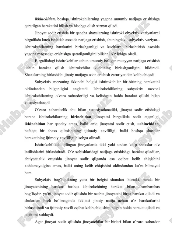 `liqlikning yana bir belgisi shundan iboratki, bunda bir jinoyatchining harakati boshqa ishtirokchining harakati bilan chambarchas bog`liqdir. ya`ni jinoyat sodir qilishda bir nechta jinoyatchi birga harakat qiladi va shulardan hech bo`lmaganda ikkitasi jinoiy natija uchun o`z harakatlarini birlashtiradi va ijtimoiy xavfli oqibat kelib chiqishini bilgan holda harakat qiladi va oqibatni xohlaydi. agar jinoyat sodir qilishda jinoyatchilar bir-birlari bilan o`zaro xabardor bo`lmasalar, ularning har biri sodir etgan harakatlari uchun alohida-alohida javob beradi. jinoyatda ishtirokchilik instituti o`z xizmati nuqtayi nazaridan jinoyat ishtirokchilarini va ijtimoiy munosabatlarni jinoiy tajovuzlardan himoya qilish vazifasini o`z zimmasiga oladi. jinoyatda ishtirokchilikning ushbu vazifasi bir qator holatlarda jinoyatlarning bir qancha shaxslar tomonidan sodir etilishi bilan bog`liq. ishtirokchilikda jinoyat sodir etish qoidalari va holatlari, birinchidan, ishtirokchilikda jinoyat sodir etishning obyektiv va subyektiv belgilarini, ikkinchidan, bunday ijtimoiy xavfli qilmish uchun jinoiy javobgarlikka tortiluvchi shaxslar doirasini chegaralab qo`yadi, uchinchidan, ishtirokchilardan har birining jinoyat kodeksi bilan qo`riqlanadigan obyektga ta`sirini, shuningdek,,ishtirokchilikda jinoyat sodir etishning farq …