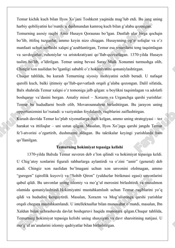 shqaruv va’dasini bergan. amaliy misol – xorazm va urganchga qarshi yurishlar: temur bu hududlarni bosib olib, movarounnahrni birlashtirgan. bu jarayon uning opportunizmini ko’rsatadi: u vaziyatdan foydalanib, raqiblarini zaiflashtirgan. kurash davrida temur ko’plab xiyonatlarga duch kelgan, ammo uning strategiyasi – tez harakat va ittifoqlar – uni ustun qilgan. masalan, ilyos xo’jaga qarshi jangda temur fe’l-atvorini o’zgartirib, dushmanni aldagan. bu taktikalar keyingi yurishlarda ham qo’llanilgan. temurning hokimiyat tepasiga kelishi 1370-yilda balxda temur suveren deb e’lon qilindi va hokimiyat tepasiga keldi. u chig’atoy xonlarini figurali rahbarlarga aylantirdi va o’zini “amir” (general) deb atadi. chingiz xon naslidan bo’lmagani uchun xon unvonini ololmagan, ammo “guregen” (qirollik kuyovi) va “sohib qiron” (yulduzlar birikmasi egasi) unvonlarini qabul qildi. bu unvonlar uning islomiy va mo’g’ul merosini birlashtirdi va musulmon olamida qonuniylashtirdi.hokimiyatni mustahkamlash uchun temur raqiblarini yo’q qildi va hududini kengaytirdi. masalan, xorazm va mog’ulistonga qarshi yurishlar orqali chegara mustahkamlandi. u intellektuallar bilan munosabat o’rnatdi, masalan, ibn xaldun bilan …