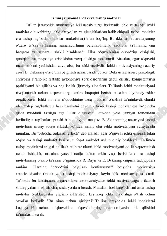 higa asoslanadi. masalan, agar o‘quvchi matematikani yechishdan zavq olsa, bu ichki motivdir. ichki motivatsiyaning nazariy asosi d. dekining o‘z-o‘zini belgilash nazariyasida yotadi. deki uchta asosiy psixologik ehtiyojni ajratib ko‘rsatadi: avtonomiya (o‘z qarorlarini qabul qilish), kompetentsiya (qobiliyatni his qilish) va bog‘lanish (ijtimoiy aloqalar). ta’limda ichki motivatsiyani rivojlantirish uchun o‘quvchilarga tanlov huquqini berish, masalan, loyihaviy ishlar orqali, zarur. ichki motivlar o‘quvchining uzoq muddatli o‘sishini ta’minlaydi, chunki ular tashqi rag‘batlarsiz ham harakatni davom ettiradi.tashqi motivlar esa ko‘pincha qisqa muddatli ta’sirga ega. ular o‘qituvchi, ota-ona yoki jamiyat tomonidan beriladigan rag‘batlar: yaxshi baho, sovg‘a, maqtov. b. skinnerning nazariyasi tashqi motivlarni asosiy vosita sifatida ko‘radi, ammo ular ichki motivatsiyani susaytirishi mumkin. bu "ortiqcha oqlanish effekti" deb ataladi: agar o‘quvchi ichki qiziqish bilan o‘qisa va tashqi mukofot berilsa, u faqat mukofot uchun o‘qiy boshlaydi. ta’limda tashqi motivlarni to‘g‘ri qo‘llash muhim: ularni ichki motivatsiyani qo‘llab-quvvatlash uchun ishlatish, masalan, yaxshi natija uchun erkin vaqt berish.ichki va tashqi motivlarning o‘zaro …