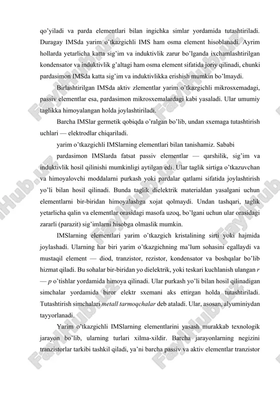 mslarning elementlari yarim o’tkazgich kristalining sirti yoki hajmida joylashadi. ularning har biri yarim o’tkazgichning ma’lum sohasini egallaydi va mustaqil element — diod, tranzistor, rezistor, kondensator va boshqalar bo’lib hizmat qiladi. bu sohalar bir-biridan yo dielektrik, yoki teskari kuchlanish ulangan r — p o’tishlar yordamida himoya qilinadi. ular purkash yo’li bilan hosil qilinadigan simchalar yordamida biror elektr sxemani aks ettirgan holda tutashtiriladi. tutashtirish simchalari metall tarmoqchalar deb ataladi. ular, asosan, alyuminiydan tayyorlanadi. yarim o’tkazgichli imslarning elementlarini yasash murakkab texnologik jarayon bo’lib, ularning turlari xilma-xildir. barcha jarayonlarning negizini tranzistorlar tarkibi tashkil qiladi, ya’ni barcha passiv va aktiv elementlar tranzistor asosida hosil qilinadi. asos tranzistor vazifasini bipolyar yoki unipolyar tranzistorlar bajaradi. : tranzistorlar. bipolyar tranzistorlarni yasashda uning har ikki formulasi r — p — r va p — r — p dan foydalaniladi. ulardan p — r — p turi eng ko’p tarkalgan. tranzistorlarni yasashda, asosan, planar va epitaksal — planar deb atalgan …
