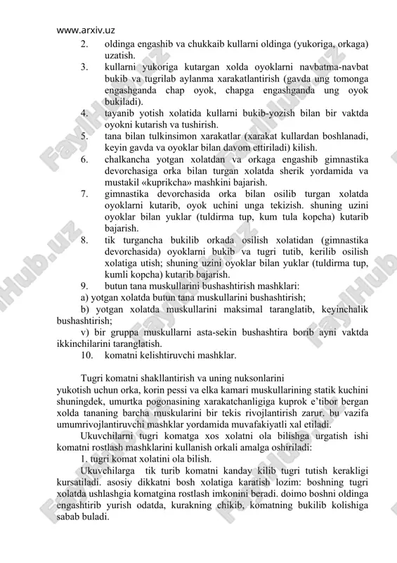 «kuprikcha» mashkini bajarish. 7. gimnastika devorchasida orka bilan osilib turgan xolatda oyoklarni kutarib, oyok uchini unga tekizish. shuning uzini oyoklar bilan yuklar (tuldirma tup, kum tula kopcha) kutarib bajarish. 8. tik turgancha bukilib orkada osilish xolatidan (gimnastika devorchasida) oyoklarni bukib va tugri tutib, kerilib osilish xolatiga utish; shuning uzini oyoklar bilan yuklar (tuldirma tup, kumli kopcha) kutarib bajarish. 9. butun tana muskullarini bushashtirish mashklari: a) yotgan xolatda butun tana muskullarini bushashtirish; b) yotgan xolatda muskullarini maksimal taranglatib, keyinchalik bushashtirish; v) bir gruppa muskullarni asta-sekin bushashtira borib ayni vaktda ikkinchilarini taranglatish. 10. komatni kelishtiruvchi mashklar. tugri komatni shakllantirish va uning nuksonlarini yukotish uchun orka, korin pessi va elka kamari muskullarining statik kuchini shuningdek, umurtka pogonasining xarakatchanligiga kuprok e’tibor bergan xolda tananing barcha muskularini bir tekis rivojlantirish zarur. bu vazifa umumrivojlantiruvchi mashklar yordamida muvafakiyatli xal etiladi. ukuvchilarni tugri komatga xos xolatni ola bilishga urgatish ishi komatni rostlash mashklarini kullanish orkali amalga oshiriladi: …
