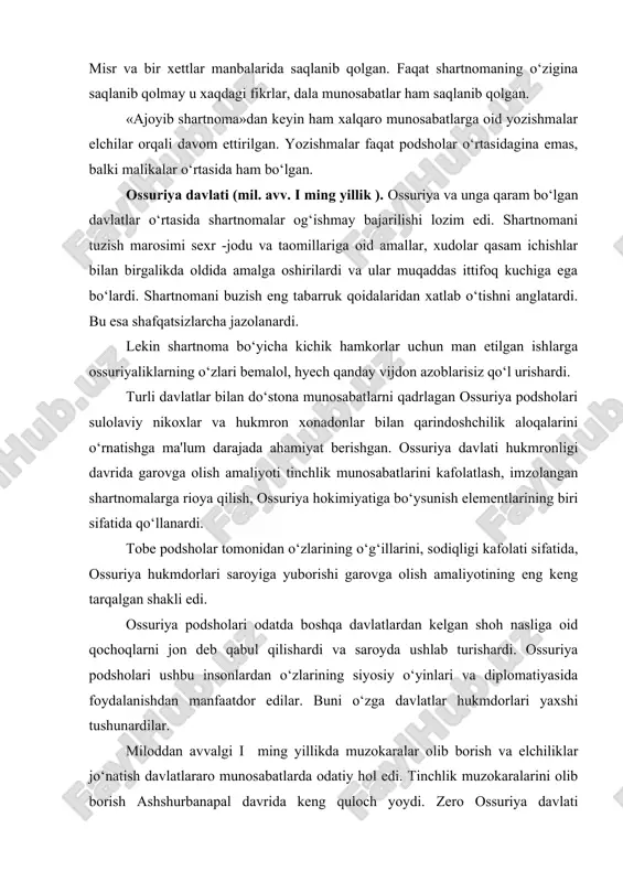 algan shakli edi. ossuriya podsholari odatda boshqa davlatlardan kelgan shoh nasliga oid qochoqlarni jon deb qabul qilishardi va saroyda ushlab turishardi. ossuriya podsholari ushbu insonlardan o‘zlarining siyosiy o‘yinlari va diplomatiyasida foydalanishdan manfaatdor edilar. buni o‘zga davlatlar hukmdorlari yaxshi tushunardilar. miloddan avvalgi i ming yillikda muzokaralar olib borish va elchiliklar jo‘natish davlatlararo munosabatlarda odatiy hol edi. tinchlik muzokaralarini olib borish ashshurbanapal davrida keng quloch yoydi. zero ossuriya davlati maksimal darajada kengayib ketdi, endi esa uning oldida zabt etilgan hududlarni tobe holatida saqlab qolish vazifasi turgandi. buning uchun esa nafaqat harbiy kuchlar, balki diplomatiyaning barcha usullari va nayranglari zarur edi. ashshurbanapal iloji bor joyda masalani tinch vositalar bilan hal etishga intilgan, chunki harbiy ustunlik har doim ham samarali bo‘lmagan va kuchlarni haddan tashqari safarbar qilishni talab qilgan. ossuriya hukmdorlari o‘zlari olib borgan muzokaralar natijasi bo‘yicha jiddiy ikkinlanishlar xis qilgan paytlari ham bo‘lgan. ashshurbanapalning shamashshumukin qo‘zg‘oloni qatnashchilari bilan olib borgan muzokaralari to‘g‘risidagi ma'lumotlar …