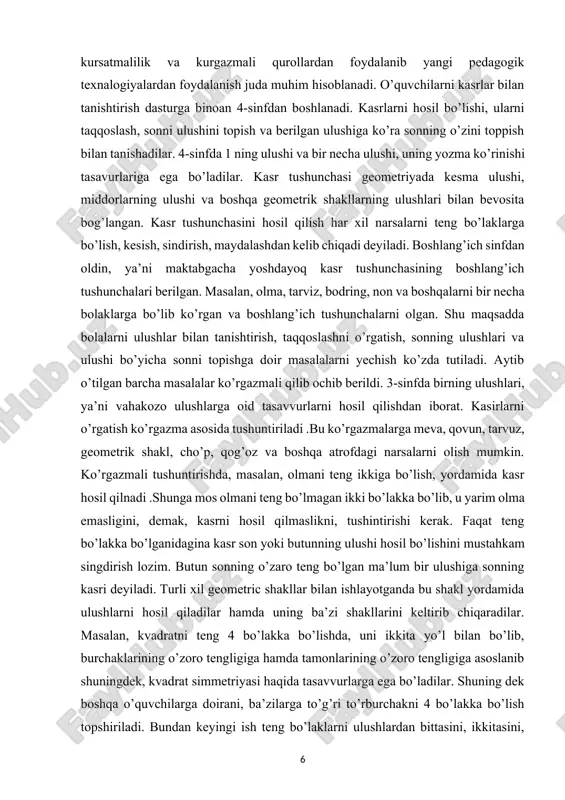 barcha masalalar ko’rgazmali qilib ochib berildi. 3-sinfda birning ulushlari, ya’ni vahakozo ulushlarga oid tasavvurlarni hosil qilishdan iborat. kasirlarni o’rgatish ko’rgazma asosida tushuntiriladi .bu ko’rgazmalarga meva, qovun, tarvuz, geometrik shakl, cho’p, qog’oz va boshqa atrofdagi narsalarni olish mumkin. ko’rgazmali tushuntirishda, masalan, olmani teng ikkiga bo’lish, yordamida kasr hosil qilnadi .shunga mos olmani teng bo’lmagan ikki bo’lakka bo’lib, u yarim olma emasligini, demak, kasrni hosil qilmaslikni, tushintirishi kerak. faqat teng bo’lakka bo’lganidagina kasr son yoki butunning ulushi hosil bo’lishini mustahkam singdirish lozim. butun sonning o’zaro teng bo’lgan ma’lum bir ulushiga sonning kasri deyiladi. turli xil geometric shakllar bilan ishlayotganda bu shakl yordamida ulushlarni hosil qiladilar hamda uning ba’zi shakllarini keltirib chiqaradilar. masalan, kvadratni teng 4 bo’lakka bo’lishda, uni ikkita yo’l bilan bo’lib, burchaklarining o’zoro tengligiga hamda tamonlarining o’zoro tengligiga asoslanib shuningdek, kvadrat simmetriyasi haqida tasavvurlarga ega bo’ladilar. shuning dek boshqa o’quvchilarga doirani, ba’zilarga to’g’ri to’rburchakni 4 bo’lakka bo’lish topshiriladi. bundan keyingi ish …