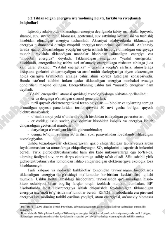 ydigan texnologiyalar. ushbu texnologiyalar elektrenergiyani qazib chiqariladigan tabiiy resurslardan foydalanmasdan va atmosferaga chiqarilayotgan so2 miqdorini qisqartirish imkonini beradi. yirik gidroelektrostansiyalar ham shu kabi imkoniyatlarga ega bo‘lsa-da, ularning faoliyati suv, er va daryo ekotizimiga salbiy ta’sir qiladi. shu sababli yirik gidroelektrostansiyalar tomonidan ishlab chiqariladigan elektrenergiya ekologik toza hisoblanmaydi. turli xalqaro va nodavlat tashkilotlar tomonidan tayyorlangan hisobotlarda tiklanadigan energiya to‘g‘risidagi ma’lumotlar bir-biridan keskin farq qilishi mumkin. ushbu holtni amaldagi hisobotlarni tayyorlashda qo‘llaniladigan hisob-kitob uslubiyoti bilan bog‘liq farqlar orqali izohlash mumkin. jumladan, bp hisobotlarida faqat elektrenergiya ishlab chiqarishda foydalanilgan tiklanadigan energiya iste’moli to‘g‘risida ma’lumotlar beradi. ren21 hisobotlarida esa pirovard energiya iste’molining tarkibi qazilma yoqilg‘i, atom energiyasi, an’anaviy biomassa va zamonaviy tiklanadigan energiyaga bo‘linadi. zamonaviy tiklanadigan energiya turlariga shamol, quyosh, biomassa, geotermal, okean energiyasi yordamida ishlab chiqarilayotgan elektrenergiya; gidroenergetika; biomassa, quyosh, geotermal energiya yordamida olinayottgan issiqlik energiyasi; transport uchun bioyoqilg‘ilar kiradi. 2020 yilda jahon bo‘yicha covid-19 pademiyasi bilan bog‘liq cheklovlarni joriy etishning faollashuvi natijasida …