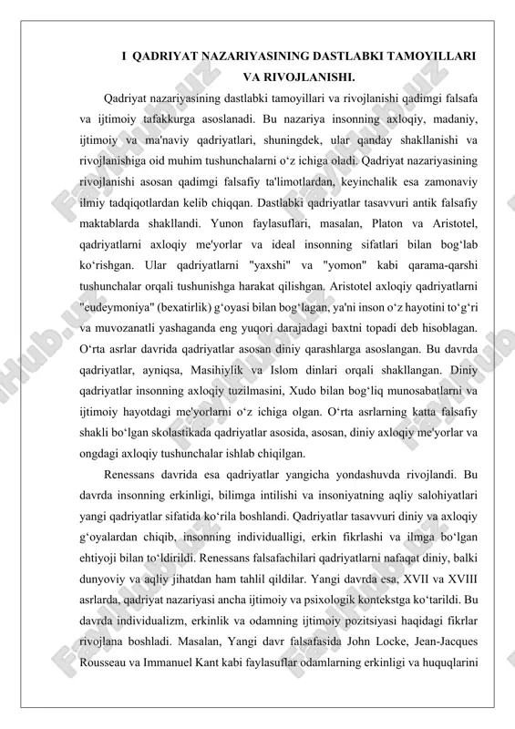 riyasining dastlabki bosqichlari qadimgi falsafada ko‘rinish topgan. yunon falsafasining asosiy vakillari, jumladan, platon va aristotel, qadriyatlarni insonning axloqiy va ma'naviy fazilatlari orqali aniqlashgan. platon, o‘zining "davlat" asarida, ideal jamiyat va uning axloqiy qadriyatlarini tavsiflashga harakat qilgan, aristotel esa odamning "yaxshi" hayotini va aqliy fazilatlarini ta'riflagan. bu davrdagi qadriyat nazariyasining asosiy g‘oyasi, insonning maqsadi - baxtni topish edi, bu esa axloqiy to‘g‘rilik va fazilatlar orqali amalga oshiriladi. o‘rta asrlarda qadriyatlar, asosan, diniy g‘oyalar bilan bog‘lanib rivojlandi. diniy qadriyatlar insoniyatning axloqiy, ijtimoiy va ma'naviy hayotini, uning xudo bilan bo‘lgan munosabatlarini va jamiyatdagi o‘rnini belgilab berdi. masihiylikda va islomda qadriyatlar axloqiy me'yorlar va diniy ta'limotlar asosida shakllandi. bu davrda qadriyatlar asosan to‘g‘ri yashash, xudo tomonidan belgilangan axloqiy me'yorlarga rioya qilish va jamiyatda ma'naviyatni rivojlantirishga qaratilgan edi. renessans davrida qadriyatlar yangi bir yo‘nalish olishni boshladi. insoniyatning ilmiy va falsafiy taraqqiyoti qadriyatlarni nafaqat diniy, balki dunyoviy jihatdan ham rivojlantirdi. renessans faylasuflari, ayniqsa, platon va aristotelning …