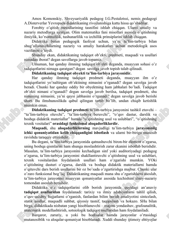 avbatida, didaktikaning milliy asoslarda rivojlana boshlashiga olib keldi. bunda milliy didaktikaning asosiy tamoyillarini toʻgʻri belgilash hal qiluvchi ahamiyatga ega. milliy didaktikaning asosiy tamoyillaridan biri taʼlimning insoniylashuvidir. mazkur tamoyil taʼlim jarayoni uchun bilim emas, balki oʻquvchi shaxsi asosiy kadriyat ekanligini anglatadi. bunda oʻquvchi shaxsini shakllantirishga ustuvor oʻrin beriladi. taʼlimning insonparvarlashuvi tamoyili oʻzbek didaktikasining asosiy talablaridan boʻlib, taʼlim mazmoʻnini belgilash va pedagogik amaliyotni tashkil etishda shaxs maʼnaviyatini shakllantirishga yoʻnaltirilgan oʻquv fanlariga ustuvor ahamiyat berilishini kuzda tutadi. estetik, badiiy turkumdagi predmetlarni oʻqitishga alohida eʼtibor qaratish yoʻli bilan bolalarning hissiyotini shakllantirishga erishish, ularda iroda xususiyatlarini tarkib toptirish muhimdir. oʻquvchi maʼnaviyati bilan uning oʻzlashtirishi oʻrtasida uzviy aloqa borligi zamonaviy psixologiya fani tomonidan asoslab berilgan. bu holatni hisobga olmay ish koʻrgan ped. muvaffaqiyatsizlikka mahkumdir. milliy didaktika taraqqiyotini taʼminlaydigan tamoyillardan yana biri taʼlimning yaxlitligidir. dunyodagi narsa-hodisalar yaxlit va bir-biridan ajralmagan holda mavjud ekan, uni urganish ham imkon qadar yaxlit tarzda amalga oshirilishi kerak. taʼlim jarayonida oʻquv predmetlari …