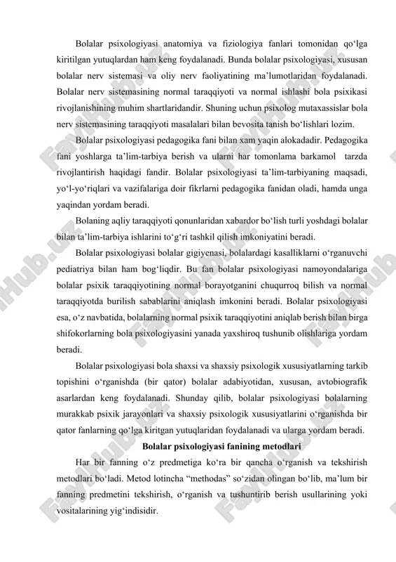 yanada yaxshiroq tushunib olishlariga yordam beradi. bolalar psixologiyasi bola shaxsi va shaxsiy psixologik xususiyatlarning tarkib topishini o‘rganishda (bir qator) bolalar adabiyotidan, xususan, avtobiografik asarlardan keng foydalanadi. shunday qilib, bolalar psixologiyasi bolalarning murakkab psixik jarayonlari va shaxsiy psixologik xususiyatlarini o‘rganishda bir qator fanlarning qo‘lga kiritgan yutuqlaridan foydalanadi va ularga yordam beradi. bolalar psixologiyasi fanining metodlari har bir fanning o‘z predmetiga ko‘ra bir qancha o‘rganish va tekshirish metodlari bo‘ladi. metod lotincha “methodas” so‘zidan olingan bo‘lib, ma’lum bir fanning predmetini tekshirish, o‘rganish va tushuntirib berish usullarining yoki vositalarining yig‘indisidir. bolalar psixologiyasi umumiy psixologiyaning maxsus sohasi bo‘lgani tufayli, u o‘z predmetini o‘rganishda umumiy psixologiyaning deyarli hamma metodlaridan foydalanadi. lekin umumiy psixologiyaning metodlaridan bolalarning asosiy faoliyatlariga moslashtirib qo‘llaniladi. umumiy psixologiyaning metodlari - kuzatish, eksperiment, suhbat, faoliyat mahsulotlarini o‘rganish kundalik va biografik materiallarni o‘rganish, sotsiometrik metod, test va shu kabi metodlardir. bolalarning butun aqliy, ya’ni psixik taraqqiyotlari ularning turlituman faoliyatlarida sodir bo‘ladi. ana shuning uchun bolalar …