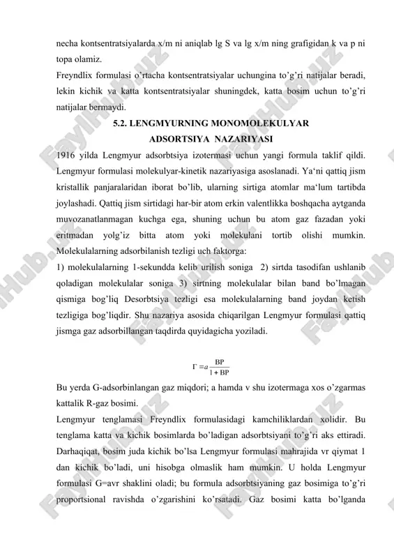 bo’ladi, uni hisobga olmaslik ham mumkin. u holda lengmyur formulasi g=avr shaklini oladi; bu formula adsorbtsiyaning gaz bosimiga to’g’ri proportsional ravishda o’zgarishini ko’rsatadi. gaz bosimi katta bo’lganda fomulaning mahrajidagi vr ni hisobga olmay bo’lmaydi, chunki u 1 dan ancha katta bo’ladi; bu holda lengmyur formulasi g=a ko’rinishini oladi. bu ifoda adsorbtsiyaning bosimga bog’liq emasligini ko’rsatadi. darhaqiqat gaz bosimi katta bo’lganda adsorbtsiya maksimumga yetgandan keyin bosim ortsa ham adsorbtsiya o’zgarmay qoladi. eritmalarda sodir bo’ladigan adsorbtsiya uchun lengmyur formulasi: shaklini oladi. bu yerda: g-solishtirma adsorbtsiya; s-eritmaning muvozanat vaqtidagi kontsentratsiyasi; k-konstanta; g∞ - maksimal solishtirma adsorbtsiya; ba‘zan bu formula qoyidagicha yoziladi: bu yerda bu formuladagi v ning fizik manosini topish uchun bo’lgan holni ko’rib chiqaylik. bu hol uchun g∞ = 2g bo’ladi. unda lengmyur formulasi: bo’ladi, bunda v=s kelib chiqadi. demak solishtirma adsorbtsiya maksimal adsorbtsiyaning yarmiga teng bo’lganda ya‘ni adsorbent sirtidagi barcha aktiv markazlarning yarmi bo’sh bo’lganda v eritmaning kontsentratsiyasiga baravar bo’ladi. lengmyur …