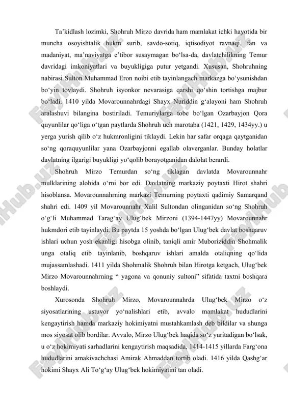 ri etib tayinlaydi. bu paytda 15 yoshda bo‘lgan ulug‘bek davlat boshqaruv ishlari uchun yosh ekanligi hisobga olinib, taniqli amir muboriziddin shohmalik unga otaliq etib tayinlanib, boshqaruv ishlari amalda otaliqning qo‘lida mujassamlashadi. 1411 yilda shohmalik shohruh bilan hirotga ketgach, ulug‘bek mirzo movarounnahrning “ yagona va qonuniy sultoni” sifatida taxtni boshqara boshlaydi. xurosonda shohruh mirzo, movarounnahrda ulug‘bek mirzo o‘z siyosatlarining ustuvor yo‘nalishlari etib, avvalo mamlakat hududlarini kengaytirish hamda markaziy hokimiyatni mustahkamlash deb bildilar va shunga mos siyosat olib bordilar. avvalo, mirzo ulug‘bek haqida so‘z yuritadigan bo‘lsak, u o‘z hokimiyati sarhadlarini kengaytirish maqsadida, 1414-1415 yillarda farg‘ona hududlarini amakivachchasi amirak ahmaddan tortib oladi. 1416 yilda qashg‘ar hokimi shayx ali to‘g‘ay ulug‘bek hokimiyatini tan oladi. shimoldagi chegaralar daxlsizligini ta’minlash maqsadida ulug‘bek 1424 yil kech ko‘zida mug‘ulistonga qo‘shin tortadi va 1425 yil erta bahorda chu daryosidan o‘tib issiqko‘l yaqinida mug‘ullarni tor-mor keltiradi. 1427 yilning boshida ulug‘bek dashti qipchoqqa harbiy yurish qiladi va mag‘lubiyatga uchraydi. shundan so‘ng …