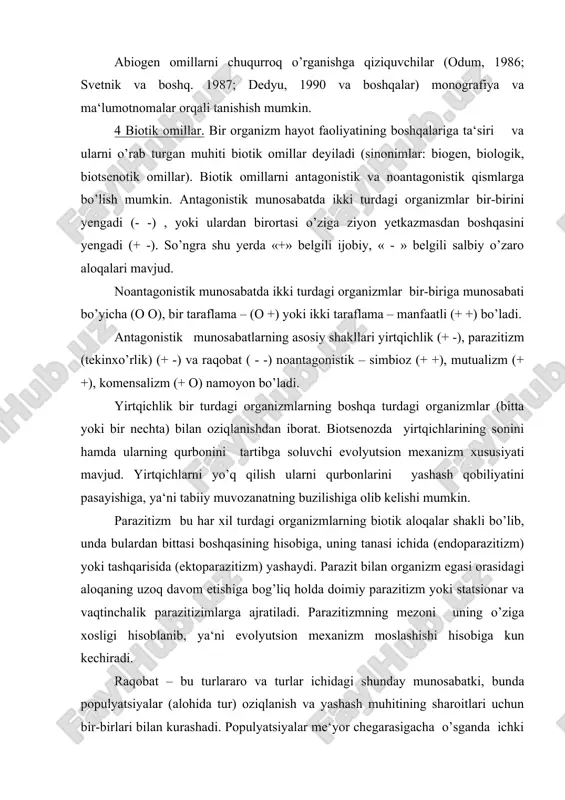 uzadi. marjonli yig’indilar, chuchuk suvdagi o’tlar bir hujayrali suv o’tlari jamoasidan tashqil topadi. biroq bunga o’xshash birikmalar bitta organizmni boshqa bir organizm hisobiga oziqlantirish maqsadida emas, balki himoya qilish yoki mexaniq tayanch uchun hosil bo’ladi. mutualizm – simbiozga yaqin bo’lib, har xil turdagi organizmlarning yashashi va o’sishi uchun zarur bo’lgan o’zaro manfaatdorlik munosabatlaridir. masalan: suv o’tlari va zamburug’larning birikmasini ifodalovchi lishayniklar yoki gulli o’simliklar va ularni changlaydigan hashoratlar. bunda ikkala turda o’ziga xos bo’lgan moslashuvlar paydo bo’ladi. kommensalizm - har xil turdagi hayvonlarning o’zaro munosabati bo’lib, bunda bularning bittasi (kommensal) manfaatdorlik ko’radi, boshqasi uchun esa bu muhim emas. antagonistik munosabatlar ayniqsa, jamoa rivojlanishining dastlabki bosqichlarida kuchli namoyon bo’ladi. yetuk ekotizimning tashqil topish jarayoni salbiy o’zaro ta‘sirining ijobiyga almashinishi tendentsiyasida kuzatiladi (evolyutsiyaning parazitizmdan va konkurentsiyadan mutalizm va kommensalizmga o’tib borishi). xuddi shunday butun biosferadagi evolyutsiya to’g’risida ham gapirish mumkin. insonnning tabiat bilan o’zaro munosabati ham tutalizmga harakat kiladi. biz biotik va …