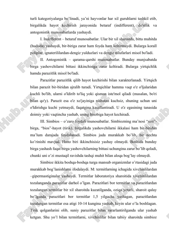 i. simbios juda murakkab bo’lib, bir nechta ko’rinishi mavjud. hatto biri ikkinchisisiz yashay olmaydi. boshida bunday birga yashash faqat birga yashovchilarning bittasi uchungina zarur bo’lib qoladi, chunki uni o’zi mustaqil ravishda tashqi muhit bilan aloqa bog’lay olmaydi. simbioz ikkita boshqa-boshqa turga mansub organizmlar o’rtasidagi juda murakkab bog’lanishlarni ifodalaydi. m: termitlarning ichagida xivchinlilardan –gipermastiginalar yashaydi. termitlar laboratoriya sharoitida xivchinlilardan tozalanganda parazitlar darhol o’lgan. parazitlari bor termitlar va parazitlardan tozalangan termitlar bir xil sharoitda kuzatilganda, oziqa yetarli, sharoit qulay bo’lganda parazitlari bor termitlar 1,5 yilgacha yashagan, parazitlardan tozalangan termitlar esa atigi 10-14 kungina yashab, keyin ular o’la boshlagan. tirik qolganlarini olib, suniy parazitlar bilan zararlantirilganda ular yashab ketgan. shu yo’l bilan termitlarni, xivchinlilar bilan tabiiy sharoitda simbioz holda yashashi isbotlangan, ya’ni termitlar yog’och mahsulotlari bilan oziqlanadi, xivchinlilar esa klechatkani parchalaydi. simbiozning yana bir ko’rinishi sinoykiya (sin-birga, oikos-uy, joy). bu shunday birga yashashki, ikkala birga yashovchi hayvonlar bir-biriga nisbatan betaraf bo’lishi mumkin, yoki …