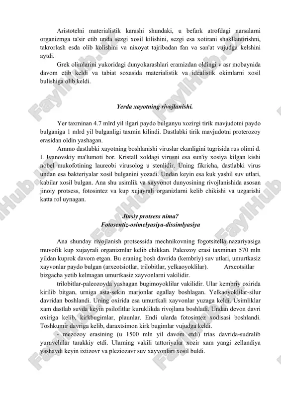 mliklarda sezuvchi jon-xayvonlarda. akilli jon –odamda. aristotel uzini jon tugrisidagi fikrida: kupayishda urgochi organizm fakat embrionning rivojlanishi uchun kerakli modda passiv materiyani beradi. erkak esa juftlashishda embrion uchun xayotbaxsh asosni- entelekxiyani beradi deydi. uni fikricha bulutlar, kovak ichlilar, mollyuskalar va xashoratlar uz-uzidan paydo buladi. idealistik goyaning preformistlari. aristotelni materialistik karashi shundaki, u befark atrofdagi narsalarni organizmga ta'sir etib unda sezgi xosil kilishini, sezgi esa xotirani shakllantirishni, takrorlash esda olib kolishini va nixoyat tajribadan fan va san'at vujudga kelshini aytdi. grek olimlarini yukoridagi dunyokarashlari eramizdan oldingi v asr mobaynida davom etib keldi va tabiat soxasida materialistik va idealistik okimlarni xosil bulishiga olib keldi. yerda xayotning rivojlanishi. yer taxminan 4.7 mlrd yil ilgari paydo bulganyu xozirgi tirik mavjudotni paydo bulganiga 1 mlrd yil bulganligi taxmin kilindi. dastlabki tirik mavjudotni proterozoy erasidan oldin yashagan. ammo dastlabki xayotning boshlanishi viruslar ekanligini tugrisida rus olimi d. i. ivanovskiy ma'lumoti bor. kristall xoldagi virusni esa sun'iy …