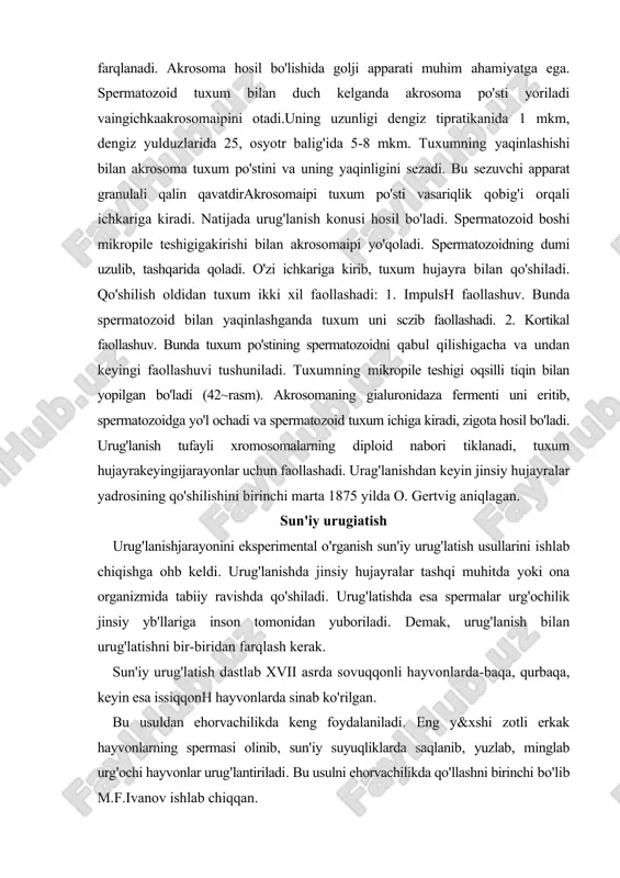 1875 yilda o. gertvig aniqlagan. sun'iy urugiatish urug'lanishjarayonini eksperimental o'rganish sun'iy urug'latish usullarini ishlab chiqishga ohb keldi. urug'lanishda jinsiy hujayralar tashqi muhitda yoki ona organizmida tabiiy ravishda qo'shiladi. urug'latishda esa spermalar urg'ochilik jinsiy yb'llariga inson tomonidan yuboriladi. demak, urug'lanish bilan urug'latishni bir-biridan farqlash kerak. sun'iy urug'latish dastlab xvii asrda sovuqqonli hayvonlarda-baqa, qurbaqa, keyin esa issiqqonh hayvonlarda sinab ko'rilgan. bu usuldan ehorvachilikda keng foydalaniladi. eng y&xshi zotli erkak hayvonlarning spermasi olinib, sun'iy suyuqliklarda saqlanib, yuzlab, minglab urg'ochi hayvonlar urug'lantiriladi. bu usulni ehorvachilikda qo'llashni birinchi bo'lib m.f.ivanov ishlab chiqqan. sun'iy urug'latish tufayh ko'plab bola olish urg'ochi hayvon fiziologik holatining yomonlashishiga, zotning buzilishiga olib keldi. shuning uchun ham keyingi paytlarda bu usuldan foydalanish chegaralanmoqda. n.f.chervinskiy ontogenez qonuniyatlarining chorvachilikdagi ahamiyatini aniqlagan. u taraqqiyotning normal va noto'g'ri rivojlanishini o'iganishning ahamiyatini ko'rsatib bergan edi. chervinskiy embrionalizm va infantalizm ro'y berishining sabablarini aniqlagan. embrionalizm deb organizmning embrional taraqqiyoti davrida o'zgarish sodir bo'lishi, ya'ni o'sislining sekinlashuvi, ba'zi organlarning …