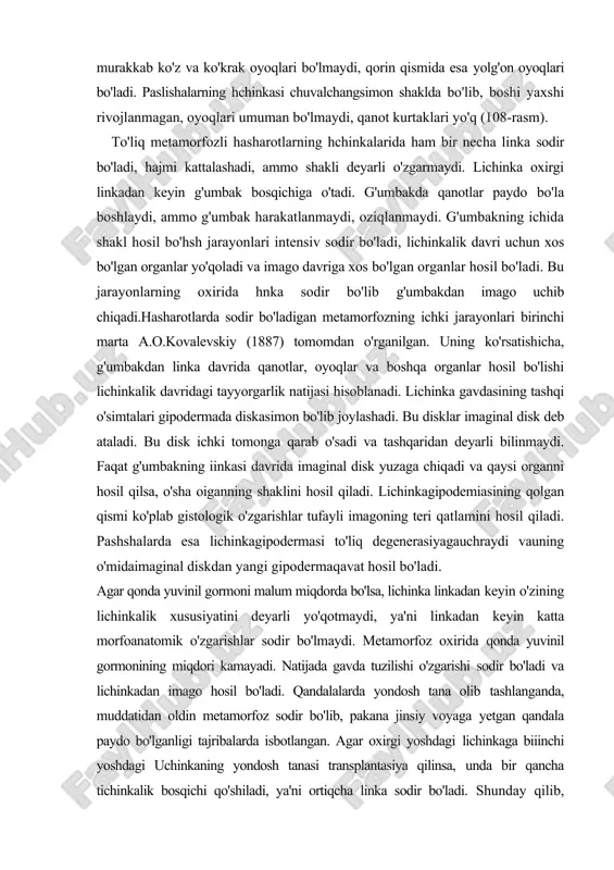 a chiqadi va qaysi organni hosil qilsa, o'sha oiganning shaklini hosil qiladi. lichinkagipodemiasining qolgan qismi ko'plab gistologik o'zgarishlar tufayli imagoning teri qatlamini hosil qiladi. pashshalarda esa lichinkagipodermasi to'liq degenerasiyagauchraydi vauning o'midaimaginal diskdan yangi gipodermaqavat hosil bo'ladi. agar qonda yuvinil gormoni malum miqdorda bo'lsa, lichinka linkadan keyin o'zining lichinkalik xususiyatini deyarli yo'qotmaydi, ya'ni linkadan keyin katta morfoanatomik o'zgarishlar sodir bo'lmaydi. metamorfoz oxirida qonda yuvinil gormonining miqdori kamayadi. natijada gavda tuzilishi o'zgarishi sodir bo'ladi va lichinkadan imago hosil bo'ladi. qandalalarda yondosh tana olib tashlanganda, muddatidan oldin metamorfoz sodir bo'lib, pakana jinsiy voyaga yetgan qandala paydo bo'lganligi tajribalarda isbotlangan. agar oxirgi yoshdagi lichinkaga biiinchi yoshdagi uchinkaning yondosh tanasi transplantasiya qilinsa, unda bir qancha tichinkalik bosqichi qo'shiladi, ya'ni ortiqcha linka sodir bo'ladi. shunday qilib, hasharotlar metamorfozi murakkab morfoanatomik o'zgarishlar amalga oshishi bilan boradigan jarayon hisoblanadi. tuban umurtqalilar metamorfozi to'garakog'izlilar, ikki xil nafas oluvchi va suyakli baliqlar hamda amfibiyalar lichinkalari jinsiy voyaga yetgan formalaridan farq …