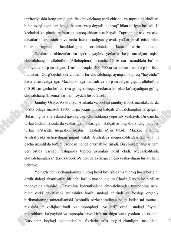 atlarini aralashtira borib, undagi chirindi va boshqa organik birikmalarning minerallanishi (о‘simlik о‘zlashtiradigan holga kelishi)ni muttasil ravishda muvofiqlashtiradi va tuproqdagi “yо‘llari” orqali undagi foydali mikroblarni kо‘payishi va tuproqda havo kirib turishiga katta yordam kо‘rsatadi. darvindan keyingi tadqiqotlar bu fikrlarin tо‘la tо‘g‘ri ekanligini tasdiqladi. kuzatishlardan ma’lum bо‘lishicha 1 gayer maydonida 400-500 mingtadan to 2 mm tagacha, (gо‘ng solingan yerlarda esa 7-8 mln dan 20 mln tagacha) chuvalchang bо‘lishi aniqlandi. ularning faqat 1 m2 yerdagi uyalariing uzunligi 1-8 km gacha boradi. keltirilgan faktlar asosida mazkur chuvalchanglar tuproq hosildorligi va shakldorligi tiklanishida qanchalik muhim о‘rin tutganligini tasavvur etish mumkin. kam tukli haqalilarning 500 dan ortiqroq turlari chuchuk suv havzalari – kо‘llar, daryolar, kichik havzalar va sun’iy kо‘l va sholipoyalarda yashaydigan formalar bо‘lib, eolosomalar, naydidalar, qil qorinlilar, naychalilar (tubifitsidalar) lumbrikulidalar kabi oilalardan tarkib topgan. ba’zi suv havzalarida bularning tubefikslar kabi yirik yoki stelariyalar kabi mayda turlari nihoyatda kо‘plab uchraydi. suv tubidagi chirindi va mikroblar bilan …