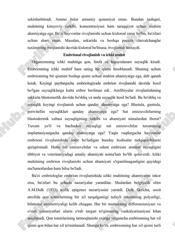 igining tarkibi va ahamiyati nimalardan iborat? tuxum yo'li va bachadon suyuqligi sut emizuvchilar tuxumining implantasiyasigacha qanday ahamiyatga ega? yaqin vaqtlargacha hayvonlar embrioni rivojlanishida sodir bo'ladigan bunday hodisalar tadqiqotchilarni qiziqtirmadi. hatto sut emizuvchilar va odam embrioni amnion suyuqligini tibbiyot va veterinariyadagi amaliy ahamiyati noma'lum bo'lib qolaverdi. ichki muhitning embrion rivojlanishi uchun ahamiyati o'rganilmaganligini quyidagi ma'lumotlardan ham bilsa bo'ladi. ba'zi cmbriologlar embrion rivojlanishida ichki muhitning ahamiyatini inkor etsa, ba'zilari bu sohada nazariyalar yaratdilar. shulardan belgiyalik olim a.m.dalk (1953) trofik epigenez nazariyasini yaratdi. dalk fikricha, oosit atrofida qon tomirlarining bir xil tarqalganiigi tufayli tuxumning polyarligi, bilaterial simmetriyaligi kelib chiqqan. har bir murtakning differensiasiyasi va o'sish xususiyatlari ularni o'rab turgan to'qimaning vaskulyarizasiyasi bilan aniqlanadi. qon tomirlarining tarmoqlanishi oxiriga yetguncha embrionning har xil qismi qon bilan har xil ta'rninlanadi. shunga ko'ra, embrionning har xil qismi turli trofik sharoitda bo'ladi. l.dalk tuxumdan organlarning hosil bo'ladigan qismlarini tan olmaydi. gavdaning har xil qismining biokimyoviy xususiyatlari qon aylanishi …