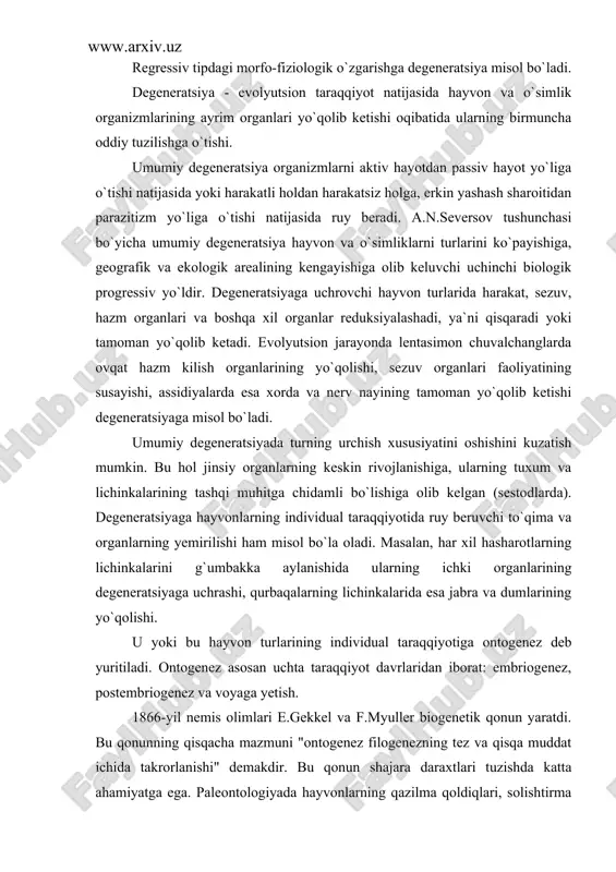 uhitga chidamli bo`lishiga olib kelgan (sestodlarda). degeneratsiyaga hayvonlarning individual taraqqiyotida ruy beruvchi to`qima va organlarning yemirilishi ham misol bo`la oladi. masalan, har xil hasharotlarning lichinkalarini g`umbakka aylanishida ularning ichki organlarining degeneratsiyaga uchrashi, qurbaqalarning lichinkalarida esa jabra va dumlarining yo`qolishi. u yoki bu hayvon turlarining individual taraqqiyotiga ontogenez deb yuritiladi. ontogenez asosan uchta taraqqiyot davrlaridan iborat: embriogenez, postembriogenez va voyaga yetish. 1866-yil nemis olimlari e.gekkel va f.myuller biogenetik qonun yaratdi. bu qonunning qisqacha mazmuni "ontogenez filogenezning tez va qisqa muddat ichida takrorlanishi" demakdir. bu qonun shajara daraxtlari tuzishda katta ahamiyatga ega. paleontologiyada hayvonlarning qazilma qoldiqlari, solishtirma anatomiyada oraliq formalari bo`lmagan organizmlarning individual rivojlanish tarixini, ya`ni ontogenezini o`rganish har xil hayvonlar o`rtasidagi qarindoshlik aloqalarini va ularni qaysi ajdoddan kelib chiqqanligini aniqlashda biogenetik qonun qo`llaniladi. 3. a.o.kovalevskiy va i.i.mechnikovlarning embriologiya sohasidagi asosiy ishlari a.o.kovalevskiy (1840-1901) va i.i.mechnikov (1845-1916) larning embriologiya sohasidagi ishlari bo`yicha har bir organizmning embrional taraqqiyoti otalangan tuxum hujayrasi - zigotadan …