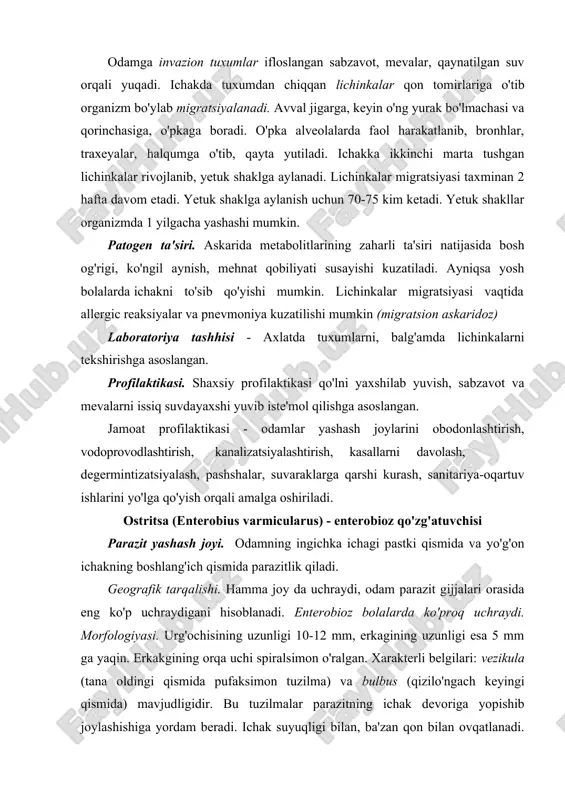 li ajratiladigan tuxumlar tuproqqa tushib qulay haroitlar (namlik, harorat, kislorod) mavjud bo'lsa 3-4 hafta ichida rivojlanib, invazion xolatga etadi. odamga tuhxumlar qaynatilmagan suv, zararlangan ovqat mahsulotlari, yaxshi yuvilmagan sabzavot, ko'katlar orqali alimentar usulda yuqadi. parazitning yetuk shakli odam organizmda 5-6 yilgacha yashashi mumkin. patogen ta'siri. parazit hayot faoliyati mahsulotlari zaharli ta'sir etadi, natijada ichak funksiyasi buziladi, bosh aylanish va kamqonlik va tutqanoq alomatlari (ayniqsa bolalarda) kuzatiladi. laboratoriyada tashhis qo`yish uchun axlatdan tuxumlar tekshiriladi. profilaktikasi. askaridoznikiga o'xshaydi. egri boshli gijja (ancylostoma duodenale) - ankilostomoz qo'zg'atuvchisi parazitning odamda yashash joyi. odamning 12 barmoqli ichagida parazitlik qiladi. ankilostomoz - antroponozlar guruhiga kiradi. geografik tarqalishi. ankilostoma geogelmint bo'lib, tropik va subtropik mamlakatlarda, markaziy osiyoda, kavkaz ortida tarqalgan. ko'pincha shaxtalarda va boshqa yer osti inshootlarida uchraydi. morfologiyasi. parazitning o'lchami 10-15 mm dan oshmaydi. oldingi qismi dorzal tomonga qiyshaygan (shuning uchun ham egri boshli gijja deyiladi). og'iz kapsulasida 4 ta xitinli tishlari bo'lib, ular yordamida parazit …
