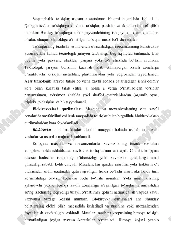 babli kelib chiqadi. masalan, har qanday mashina yoki traktorni o‘t oldirishdan oldin uzatmalar qutisi ajratilgan holda bo‘lishi shart, aks holda turli ko‘rinishdagi baxtsiz hodisalar sodir bo‘lishi mumkin. yoki mashinalarning aylanuvchi yoxud boshqa xavfli zonalariga o‘rnatilgan to‘siqlar ta’mirlashdan so‘ng ishchining loqaydligi tufayli o‘rnatilmay qolishi natijasida ish vaqtida xavtli vaziyatlar yuzaga kelishi mumkin. blokirovka qurilmalari ana shunday holatlarning oldini olish maqsadida ishlatiladi va mashina yoki mexanizmdan foydalanish xavfsizligini oshiradi. masalan, mashina korpusining himoya to‘sig‘i o‘rnatiladigan joyiga maxsus kontaktlar o‘rnatiladi. himoya kojuxi yechib olinganda kontaktlar elektr ta’minotini uzadi, natijada mashina boshqarish pulti orqali qo‘shilganda ishga tushmaydi. faqatgina, himoya to‘sig‘i o‘rnatil-gach, kontakt qo‘shiladi va elektr ta’minoti ulanadi. shuningdek, mashina va traktorlarga shunday maxsus moslama o‘rnatish mumkinki, natijada uzatmalar qutisi qo‘shilgan vaqtda mashina o‘t olmaydi. saqlash qurilmalari. saqlash qurilmalarining asosiy vazifasi nazorat qilinishi talab etiladigan ko‘rsatkichlar (kuch miqdori, bosim, harorat, siljish uzunligi va b.) ruxsat etilgan miqdordan oshgan taqdirda, mashina yoki mexanizmni avtomatik ravishda ishdan …
