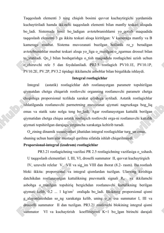 ni о‗rnatish imkonini beruvchi qayta qо‗shgich bilan ta‘minlangan. qayta qо‗shgichning uchta qayd qilingan xolati bor: i. dd=2 ... 50% . ii. dd=50 ...200% . iii. dd=200 ... 800% . ti =0,025 minutdan  gacha о‗zgaradi. pr3.29 rostlagichi pr3.26 dan maxalliy topshiriq bergichi borligi bilan farq qiladi. tо‗g‗ri chiziqli statik tavsifnomali pr3.21 va pr3.32 rostlagichlarida drossellash diapozonini 2 ... 3000% gacha sozlash mumkin. pr3.23 va pr3.33 nisbat rostlagichlari ikkita parametr nisbatini ushlab turish maqsadida ijro etuvchi mexanizmga boruvchi uzluksiz rostlash ta‘sirini olish uchun xizmat qiladi. rostlagichlarda nisbat zvenosi bо‗lib, unga doimiy drossel, rostlovchi drossel va topshiriq bergichlar kiradi. nisbatni sozlash chegarasi 1:1 dan 5:1 gacha yoki 1:1 dan 10:1 gacha.pr3.24 va pr3.34 nisbat rostlagichlari ikkita parametr nisbatini uchinchi parametr bо‗yicha tо‗g‗rilash bilan ushlab turish maqsadida ijro etuvchi mexanizmga boruvchi uzluksiz rostlash ta‘sirini olish uchun hizmat qiladi. proporsional-differinsial rostlagichlar agar rostlash obyektida yuklanishning о‗zgarishi tez va keskin shuningdek, kechikish katta bо‗lsa izodrom …