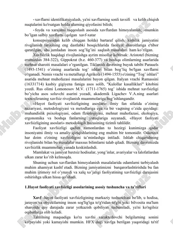 bir tomonidir, aynan, xavflar va ulardan himoyalanish- maqsadning ikkinchi tarafidir. «hayot faoliyati xavfsizligining asoslari» ning maqsadi- ishlab chiqarishda va favqulodda holatlarda xavfsizlikni ta'minlash va yaxshi ish sharoitlarini yaratish uchun insonlarni nazariy iva amaliy jihatidan tayyorlash hamda ekstremal vaziyatlarda qanday harakat qilish va o'rgatishdan iboratdir. shuning bilan birgalikda «hayot faoliyati xavfsizligining asoslari» bir-biri bilan o'zaro bog’liq bo'lgan uchta asosiy vazifani yechadi: · xavflarni identifikatsiyalash, ya'ni xavflarning sonli tavsifi va kelib chiqish nuqtalarini ko'rsatgan holda ularning qiyofasini bilish; · foyda va xarajatni taqqoslash asosida xavflardan himoyalanish; -mumkin bo’lgan salbiy xavflarni (qolgan xavf-xatar konsepsiyasidan kelib chiqqan holda) bartaraf qilish. kishilik jamiyatini rivqjlanish tarixining eng dastlabki bosqichlarida faoliyat sharoitlariga e'tibor qaratilgan, shu jumladan inson sog’lig’ini saqlash masalalari ham ko’rilgan. xavfsizlik haqidagi rivojlanishga ayrim misollar keltirsak: aristotel (bizning eramizdan 384-322), gippokrat (b.e. 460-377) va boshqa olimlarning asarlarida mehnat sharoiti masalalari o’rganilgan. tiklanish davrining buyuk tabibi parauels (1493-1541) o’zining asarlarida tog’ ishlari bilan bog’liq bo'lgan xavflarni …