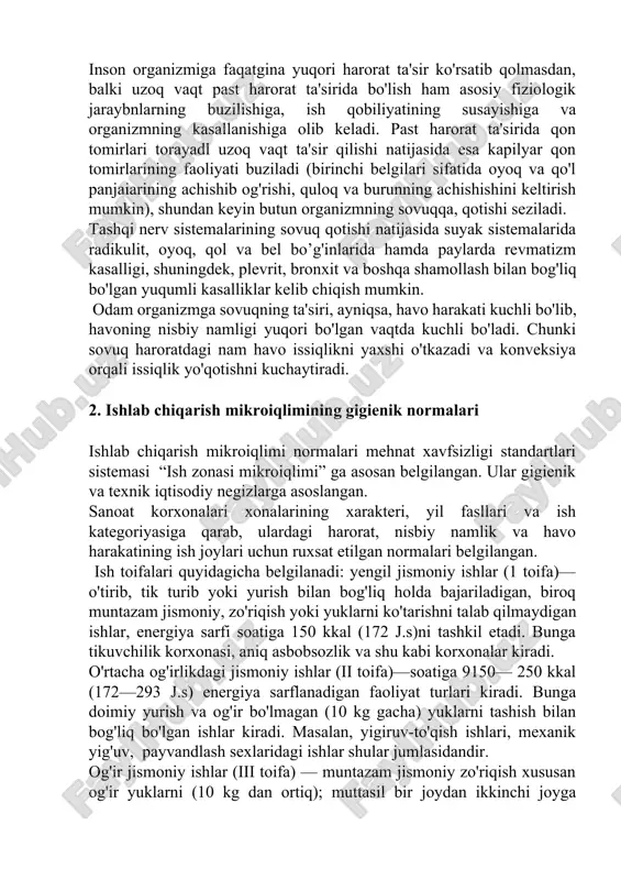 oyoq va qo'l panjaiarining achishib og'rishi, quloq va burunning achishishini keltirish mumkin), shundan keyin butun organizmning sovuqqa, qotishi seziladi. tashqi nerv sistemalarining sovuq qotishi natijasida suyak sistemalarida radikulit, oyoq, qol va bel bo’g'inlarida hamda paylarda revmatizm kasalligi, shuningdek, plevrit, bronxit va boshqa shamollash bilan bog'liq bo'lgan yuqumli kasalliklar kelib chiqish mumkin. odam organizmga sovuqning ta'siri, ayniqsa, havo harakati kuchli bo'lib, havoning nisbiy namligi yuqori bo'lgan vaqtda kuchli bo'ladi. chunki sovuq haroratdagi nam havo issiqlikni yaxshi o'tkazadi va konveksiya orqali issiqlik yo'qotishni kuchaytiradi. 2. ishlab chiqarish mikroiqlimining gigienik normalari ishlab chiqarish mikroiqlimi normalari mehnat xavfsizligi standartlari sistemasi “ish zonasi mikroiqlimi” ga asosan belgilangan. ular gigienik va texnik iqtisodiy negizlarga asoslangan. sanoat korxonalari xonalarining xarakteri, yil fasllari va ish kategoriyasiga qarab, ulardagi harorat, nisbiy namlik va havo harakatining ish joylari uchun ruxsat etilgan normalari belgilangan. ish toifalari quyidagicha belgilanadi: yengil jismoniy ishlar (1 toifa)—o'tirib, tik turib yoki yurish bilan bog'liq holda bajariladigan, …