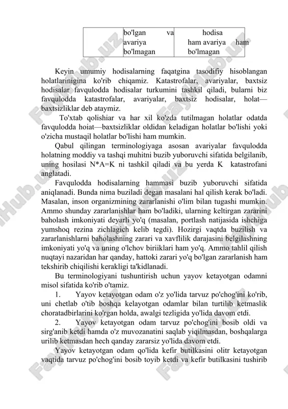 erdi; 3—avariya; 4—baxtsiz hodisa; 5— katastrofa; 3,4,5—favqulodda hodisa—baxtsizlik. favqulodda hodisalarning boshqacha sinflanishlari ham, mavjud. masalan, baxtsiz hodisalar turlariga qarab, me'yoriy hujjatlarda favqulodda hodisalarni quyidagicha talqin qilinadi. odam terisi jarohatlansa buni shikastlanish, kuyish yoki sovuq olish sifatida sinflanadi; organizmning o'tkir kasallikilari bilan zararlanshi — zaharlanish, issiq urish yoki o'tkir kasb kasalligi sifatida baholanadi. organizm zararlanishi olim bilan tugashi ham mumkin. u sinflanish 16-jadvalda keltirilgan. uning fikran formulasini n=t+z+d sifatida ifodalash mumkin. baxtsiz hodisalarning sinflanish variantlari n=(t+z+d) 16-jadval t turkumi (inson terisi jarohatlanishi) z turkumi (o’tkir kasallanish) d turkumi (har xil holatlarda shikastlanish jarohatlanish t01 kuyish t2 sovuq urishi t3 o'lim bilan tugagan holat l o'tkir kasb kasalligi z1 zaharlanish z2 issiq urishi z3 o'lim bilan tugagan holat l tabiiy ofatlar d1 hayvonlar va har xil hashoratlar bilan aloqalar d2 chaqmoqdan zararlanish d3 o'lim bilan tugagan holat l endi xavf—inson uchun xavf-xatar omili va moddiy zarar manbasi sifatlarini ko'rib o'tamiz. xavf so'zi …