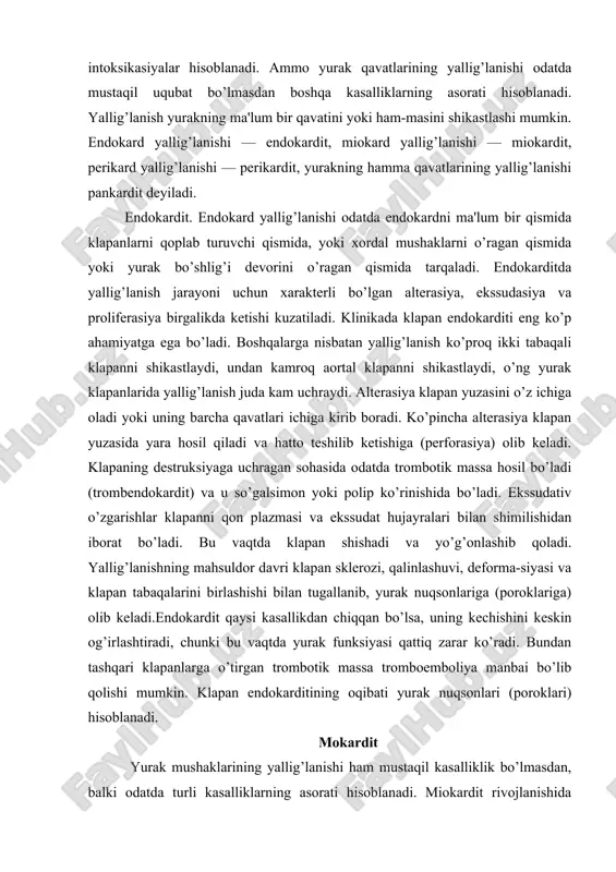 r klapanni qon plazmasi va ekssudat hujayralari bilan shimilishidan iborat bo’ladi. bu vaqtda klapan shishadi va yo’g’onlashib qoladi. yallig’lanishning mahsuldor davri klapan sklerozi, qalinlashuvi, deforma-siyasi va klapan tabaqalarini birlashishi bilan tugallanib, yurak nuqsonlariga (poroklariga) olib keladi.endokardit qaysi kasallikdan chiqqan bo’lsa, uning kechishini keskin og’irlashtiradi, chunki bu vaqtda yurak funksiyasi qattiq zarar ko’radi. bundan tashqari klapanlarga o’tirgan trombotik massa tromboemboliya manbai bo’lib qolishi mumkin. klapan endokarditining oqibati yurak nuqsonlari (poroklari) hisoblanadi. mokardit yurak mushaklarining yallig’lanishi ham mustaqil kasalliklik bo’lmasdan, balki odatda turli kasalliklarning asorati hisoblanadi. miokardit rivojlanishida miokardga qon orqali, ya'ni gemotogen yocl bilan kelgan viruslar, rikketsiyalar, bakteriyalar yordamida chaqirilgan infeksion (yuqumli) shikastlanishlar katta ahamiyatga ega bo’ladi. yallig’lanishning u yoki bu davrining ustun turishiga qarab alterativ, ekssudativ va proliferativ (mahsuldor) miokarditlar farqlanadi. miokarditlar o’tkir va surunkali kechadilar. ekssudativ va mahsuldor miokarditning o’tkir kechishi o’tkir yurak yetishmovchiliklariga sababchi bouishi mumkin. surunkali kechishida ular diffuz kardiosklerozga olib kelib, u o’z navbatida surunkali yurak …