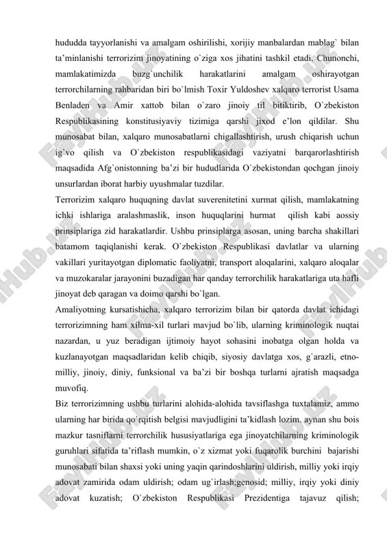 y adovat zamirida odam uldirish; odam ug`irlash;genosid; milliy, irqiy yoki diniy adovat kuzatish; o`zbekiston respublikasi prezidentiga tajavuz qilish; quparuvchilik; xokimyat vakili yoki fuqaroviy burchini bajarayotgan shaxsga qarshilik ko`rsatish; ozadlikdan maxrum qilish jazosini ijro etish muassasalarining ishini izdan chiqaruvchi harakatlar;tergov qilishga yoki sud ishlarini hal etishg aralashish; jinoiy uyushma tashkil etish;ommaviy tartibsizliklar;diniy,ekstremnstik, separatistik, aqidaparastlik yoki boshqa ruxdagi tashkilotlarni tuzish, ularga raxbarlik qilish, ularda ishtirok etish, shaxsni garov sifatida tutqunlikka olish, temir yo`lning harakatlanadigan tarkibini, havo, dengiz yoki daryo kemasini olib qochish yoki egallab olish. huquqni qo`llash amaliyotida terrorizimning jinoyat kodeksining 155-moddasida ifodalangan va uning jinoyat-huquqiy tushunchasini tashkil etadigan ta’rifi yagona ta’rifdir. jinoyat qonunlarida terrorizim va terrorchilik harakatlari ancha jiddiy jazo choralari, xatto ulim jazosi belgilanishi mumkin bo`lgan og`ir va o`ta og`ir jinoyatlar sifatida qaraladi. aytish joizki, jinoyat qonuni “terrorizim” tushunchasini birinchi marta jk 155-m 1- qisimdan ifadalab beradi. bu oldinga tashlangan katta qadam bo`ldi, chunki 1994 yilgach faqat terrorchilikharakati uchungina jinoiy …