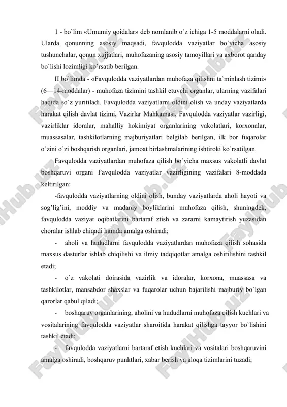 rasida vazirlik va idoralar, korxona, muassasa va tashkilotlar, mansabdor shaxslar va fuqarolar uchun bajarilishi majburiy bo`lgan qarorlar qabul qiladi; · boshqaruv organlarining, aholini va hududlarni muhofaza qilish kuchlari va vositalarining favqulodda vaziyatlar sharoitida harakat qilishga tayyor bo`lishini tashkil etadi; · favqulodda vaziyatlarni bartaraf etish kuchlari va vositalari boshqaruvini amalga oshiradi, boshqaruv punktlari, xabar berish va aloqa tizimlarini tuzadi; · favqulodda vaziyatlar sharoitida avariya-qutqaruv ishlari va kechiktirib bo`lmaydigan boshqa ishlar o`tkazilishini tashkil etadi; · aholini va hududlarni favqulodda vaziyatlardan muxofaza qilish tadbirlari bajarilishi ustidan davlat nazoratini amalga oshiradi; · ishlab chiqarish va ijtimoiy ob`ektlar bo`yicha loyihalar, qarorlar yuzasidan davlat ekspertizasi o`tkazilishida ishtirok etadi; -qonun hujjatlariga muvofiq boshqa vakolatlarni amalga oshiradi. «fuqarolarning huquq va majburiyatlari» deb nomlanuvchi iii bo`lim qonunning asosiy bo`limi hisoblanadi. bu bo`limda shaxs, jamiyat va davlat manfaatlari uzviy birlikda ko`rib chiqilgan. qonunning 20-25-moddalarida favqulodda vaziyatlarni bartaraf etish uchun zarur bo`lgan kuch va vositalar, favqulodda vaziyatlar ro`y bergan zonalar chegarasi, …