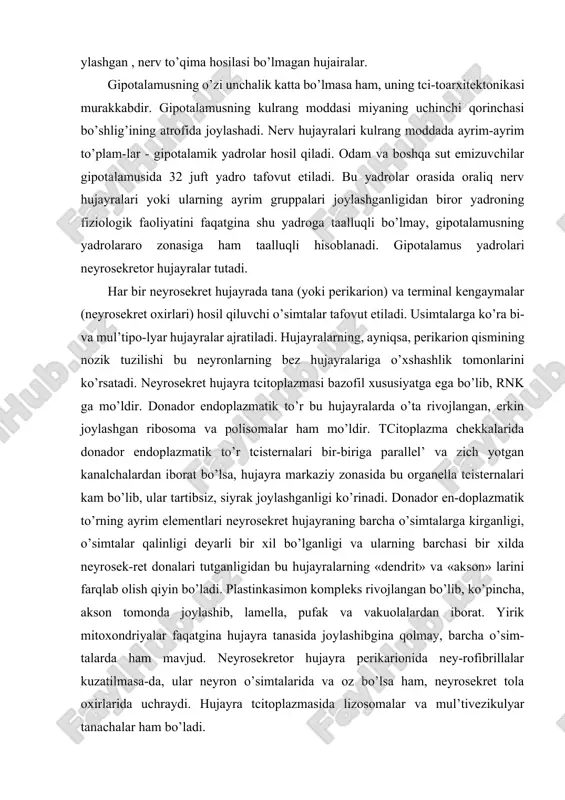 artibsiz, siyrak joylashganligi ko’rinadi. donador en-doplazmatik to’rning ayrim elementlari neyrosekret hujayraning barcha o’simtalarga kirganligi, o’simtalar qalinligi deyarli bir xil bo’lganligi va ularning barchasi bir xilda neyrosek-ret donalari tutganligidan bu hujayralarning «dendrit» va «akson» larini farqlab olish qiyin bo’ladi. plastinkasimon kompleks rivojlangan bo’lib, ko’pincha, akson tomonda joylashib, lamella, pufak va vakuolalardan iborat. yirik mitoxondriyalar faqatgina hujayra tanasida joylashibgina qolmay, barcha o’sim-talarda ham mavjud. neyrosekretor hujayra perikarionida ney-rofibrillalar kuzatilmasa-da, ular neyron o’simtalarida va oz bo’lsa ham, neyrosekret tola oxirlarida uchraydi. hujayra tcitoplazmasida lizosomalar va mul’tivezikulyar tanachalar ham bo’ladi. gipotalamus neyronlari orasida rnq miqdorining har xil-ligiga qarab turli funktcional holatlarda bo’lgan «och» va «to’q» bo’yaluvchi hamda degeneratciyaga uchragan hujayralar mavjud. ney-rosekret hujayralarning o’ziga xosligi ularda sekretor dona va vakuolalarning bo’lishidir. gipotalamus yadrolarining kraniokaudal yo’nalishda joylashishi bo’yicha aniq ajralmagan uchta oldingi, o’rta (yoki tube-ral) va oraliq (mamilyar) zonalarni farqlash mumkin. bu zonalarning funktcional ahamiyati, ular tutgan yadrolarga (hujayralar to’plamiga) qarab turlicha bo’ladi. gipotalamusning oldingi …