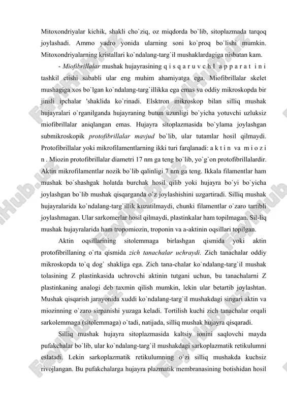 ardagi mayda tomirlarning kengayishi kuzatiladi. bunda ularning devorida yangidan hosil bo`lgan mushakning qalin qatlamlari paydo bo`ladi. silliq mushak hujayra-larining gipertrofiyasi va giperplaziyasi bachadonda homiladorlik davrida yuz beradi. kundalang-targ’il mushak to’qimasi ko`ndalang- targ`il mushak to`qimasi skelet mushaklarini, ovqat hazm qilish traktining ba’zi a’zolari (til, tanglay, qizilo`ngach bir qismi) mushaklarini, ko`z mushaklarini, mimik va nafas olish mushaklarini hosil qiladi. yurak mushagi ko`ndalang-targil mushak to`qimasining maxsus turi bo`lib, u haqda quyida maxsus fikrlar bayoni bor. ko`ndalang-targ`il mushak tolalarining tuzilishi. ko`ndalang-targ`il mushak to`qimasi tolalardan iborat bo`lib, ularning uzunligi bir necha santimetrgacha (12,5 sm), diametri 100 mkm gacha yetishi mumkin. shu sababli ko`ndalang-targ`il mushak tolalari simplastik tuzilmalar deb ataladi. ular uzun silindrik tuzilmalar bo`lib, sirtdan yaxshi ifodalangan parda - sarkolemma bilan qoplangan. mushak tolalarining yadrolari oval shaklli, xromatini kam, pereferiyada, sarkolemma ostida joylashadi (92-rasm, a). mushak tolalari mitoxondriyalarga boy bo`lib, ular miofibrillalar orasida tizilib yotadi. shuni qayd qilish lozimki, mushakning harakat aktivligi ancha yuqori bo`lsa …