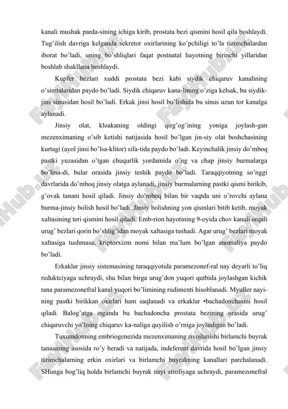 . jinsiy bolishning yon qismlari bitib ketib, moyak xaltasining teri qismini hosil qiladi. emb-rion hayotining 9-oyida chov kanali orqali urug’ bezlari qorin bo’shlig’idan moyak xaltasiga tushadi. agar urug’ bezlari moyak xaltasiga tushmasa, kriptorxizm nomi bilan ma’lum bo’lgan anomaliya paydo bo’ladi. erkaklar jinsiy sistemasining taraqqiyotida paramezonef-ral nay deyarli to’liq reduktciyaga uchraydi, shu bilan birga urug’don yuqori qutbida joylashgan kichik tana paramezonefral kanal yuqori bo’limining rudimenti hisoblanadi. myuller nayi-ning pastki birikkan oxirlari ham saqlanadi va erkaklar •bachadonchasini hosil qiladi. balog’atga etganda bu bachadoncha prostata bezining orasida urug’ chiqaruvchi yo’lning chiqaruv ka-naliga quyilish o’rniga joylashgan bo’ladi. tuxumdonning embriogenezida mezenximaning rivojlanishi birlamchi buyrak tanasining asosida ro’y beradi va natijada, indeferent davrida hosil bo’lgan jinsiy tizimchalarning erkin oxirlari va birlamchi buyrakning kanallari parchalanadi. shunga bog’liq holda birlamchi buyrak nayi atrofiyaga uchraydi, paramezonefral nay esa rivojlanadi, differentciallashadi. jinsiy bolishdan bo’lajak tuxumdonning po’stloq qismiga jinsiy tizimchalarning o’sib kirishi davom etadi. ammo mezen-xima asta-sekin jinsiy tizimchalarning yuqori qismlaridan …