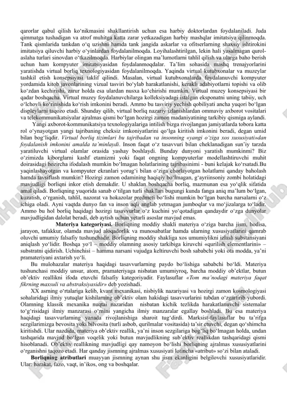 ‘lim va hayot, ruh va jismni qamrab oluvchi keng tushunchadir. borliq va mavjudlik. atrofimizdagi odam, olam, tabiat, jamiyat, tafakkur, g‘oyalar, o‘y-xayollarimiz barchasi birday mavjud, ular turli tarzda va shakllarda namoyon bo‘lib, hammasi mavjudlik belgisi ostida umumlashib, borliq tushunchasiga kiradi. materialistik mazmundagi borliq tushunchasi ta’rifiga faqat ob’ektiv real olam, ongdan tashqaridagi, unga bog‘liq bo‘lmagan jismoniy mohiyatga ega narsalargina kiritiladi. borliqning ideal, virtual, potensial, abstrakt, ma’naviy shakllari bu ta’rifdan tashqarida qoladi. mavjudlik – borliqning hozirgi paytda namoyon bo‘lib turgan qismi. reallik esa, mavjudlikning hammaga ayon bo‘lgan, ular tomonidan tan olingan qismi. borliq o‘ziga reallikni ham, mavjudlikni ham qamrab oladi. an’anaviy falsafiy qarashlarda borliqning uchta sohasi: tabiat, jamiyat, ong ajratib ko‘rsatiladi. ular uchun eng umumiy belgi ularning mavjudligidir. shunday qilib, borliqning umumiy manzarasini yaratish zaminidan notirik tabiat o‘rin oladigan o‘ziga xos piramida hosil bo‘ladi. borliqning shakllari notirik tabiat, tirik tabiat, ijtimoiy borliq, inson borlig‘i,ma’naviy borliq va virtual borlitq kabilardir. borliqning bu umumiy shakllari …