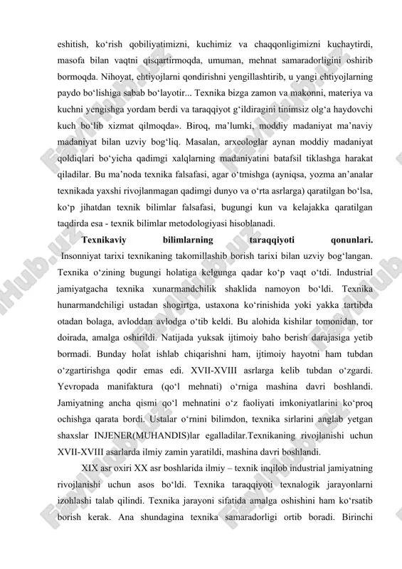 qilinayotgan pozitsiya, xaydegger ta’kidlaganidek «texnik bo‘lmagan» asoslarni tadqiq etishning o‘zagini tashkil etadi. texnika mavjudligi, mutlaq haqiqat sifatida, bizning fikrimizcha, birqadar oshirib yuborilgan. shunday qo‘rquv mashinarobotlar inson ustidan xukmronlik qilayotganligini bayon qiluvchi ko‘pgina fantast yozuvchilar asarlarida ham o‘z ifodasini topgan. mashina kuchli intellektga ega bo‘lishi mumkin biroq u insongagina xos bo‘lgan va uni inson qilib turgan his-tuyg‘ular, farazlar, ruhiy olam kabi turli-tuman hislatlardan mahrum. texnika moddiy madaniyat sohasiga kiradi. u maishiy va ijtimoiy turmush asosi, o‘zaro muloqot, himoya va hujum vositalari, har xil jabhalarda qo‘llanadigan turli-tuman asbob-uskunalarni o‘z ichiga oladi. xix-xx asrlar chegarasida p.k.engelmeyer texnikani shunday tavsiflaydi: «o‘z moslamalari bilan u bizning eshitish, ko‘rish qobiliyatimizni, kuchimiz va chaqqonligimizni kuchaytirdi, masofa bilan vaqtni qisqartirmoqda, umuman, mehnat samaradorligini oshirib bormoqda. nihoyat, ehtiyojlarni qondirishni yengillashtirib, u yangi ehtiyojlarning paydo bo‘lishiga sabab bo‘layotir... texnika bizga zamon va makonni, materiya va kuchni yengishga yordam berdi va taraqqiyot g‘ildiragini tinimsiz olg‘a haydovchi kuch bo‘lib xizmat qilmoqda». biroq, …