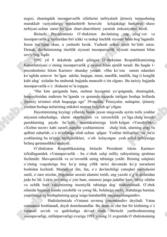 siyosati bilan bog’lagandir. inson tug`ilgan ekan, u yashashi kerak. yashash uchun tinch bo`lishi zarur. demak, davlatimizning tinchlik siyosati insonparvarlik siyosati mazmuni bilan uzviy bog`liqdir. 1992 yil 8 dekabrda qabul qilingan o`zbekistan respublikamizning konstitutsiyasi o`zining insonparvarlik g`oyalari bilan ajralib turadi. bu haqda 1- prezidentimiz islom karimov shunday yozadi: «shu ko`xna zamin odamlari ko`nglida ustuvor bo`lgan adolat, haqiqat, imon, mardlik, tantilik, bag`ri kenglik kabi ulug` xislatlar bu muborak hujjatda munosib o`rin olgan». bu tarixiy hujjatda insonparvarlik o`z ifodasini to`la topgan. “har kim qariganda ham, mehnat layoqatini yo`qotganda, shuningdek, boquvchisidan mahrum bo`lganda va qonunda nazarda tutilgan boshqa hollarda ijtimoiy ta'minot olish huquqiga ega” 39-modda. pensiyalar, nafaqalar, ijtimoiy yordam boshqa turlarining mikdori rasman belgilab qo`yilgan. hayotimizning keyingi yillarida butun jaxon miqyosida ayrim toifa yoshlar miyasini zaharlashga, ularni ekstrimizim va terrorchilik yo`liga chalg`ituvchi guruhlarning paydo bo`lishi, mamlakatimizga kirib kelgan «vaxobiylik», «xizbut taxrir» kabi zararli oqimlar yoshlarimizni chalg`itish, ularning ongi va qalbini zaharlab, o`z ta'sirlariga olish …