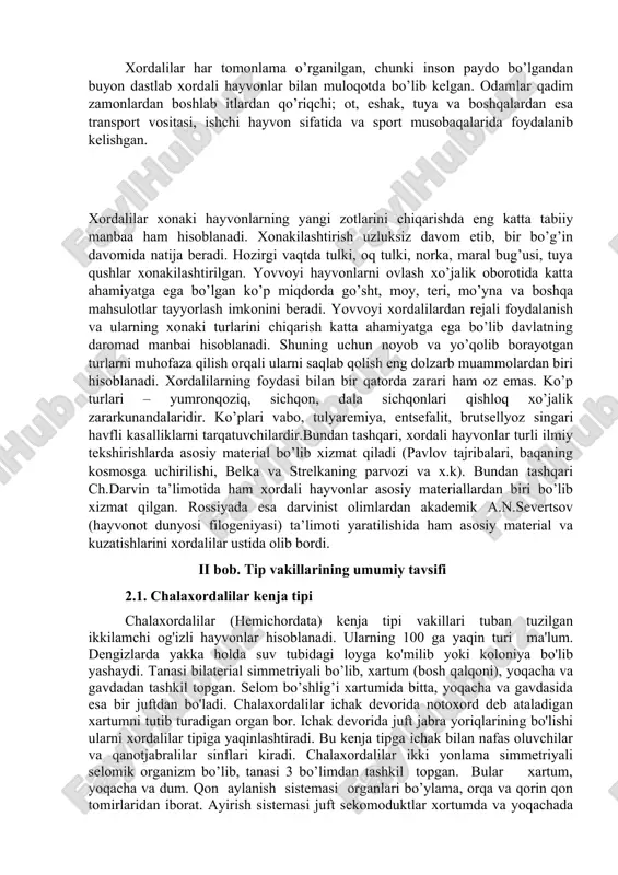 ayotgan turlarni muhofaza qilish orqali ularni saqlab qolish eng dolzarb muammolardan biri hisoblanadi. xordalilarning foydasi bilan bir qatorda zarari ham oz emas. ko’p turlari – yumronqoziq, sichqon, dala sichqonlari qishloq xo’jalik zararkunandalaridir. ko’plari vabo, tulyaremiya, entsefalit, brutsellyoz singari havfli kasalliklarni tarqatuvchilardir.bundan tashqari, xordali hayvonlar turli ilmiy tekshirishlarda asosiy material bo’lib xizmat qiladi (pavlov tajribalari, baqaning kosmosga uchirilishi, belka va strelkaning parvozi va x.k). bundan tashqari ch.darvin ta’limotida ham xordali hayvonlar asosiy materiallardan biri bo’lib xizmat qilgan. rossiyada esa darvinist olimlardan akademik a.n.severtsov (hayvonot dunyosi filogeniyasi) ta’limoti yaratilishida ham asosiy material va kuzatishlarini xordalilar ustida olib bordi. ii bob. tip vakillarining umumiy tavsifi 2.1. chalaxordalilar kenja tipi chalaxordalilar (hemichordata) kenja tipi vakillari tuban tuzilgan ikkilamchi og'izli hayvonlar hisoblanadi. ularning 100 ga yaqin turi ma'lum. dengizlarda yakka holda suv tubidagi loyga ko'milib yoki koloniya bo'lib yashaydi. tanasi bilaterial simmetriyali bo’lib, xartum (bosh qalqoni), yoqacha va gavdadan tashkil topgan. selom bo’shlig’i xartumida bitta, …