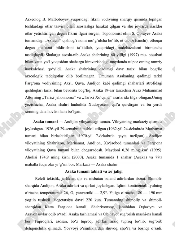 imoli-sharqidan katta fargʻona kanali, shahrixonsoy, janubidan oqboʻyra va aravonsoylar oqib oʻtadi. asaka tashlamasi va obihayot sugʻorish mashi-na kanali bor. tuproqlari, asosan, boʻz tuproq, adirlari arziq tuproq boʻlib, sugʻorib dehqonchilik qilinadi. yovvoyi oʻsimliklardan shuvoq, shoʻra va boshqa oʻsadi. yovvoyi hayvonlardan tulki, boʻri, chiyaboʻri, quyon yashaydi. aholisi, asosan, oʻzbeklardan ibo-rat. tojik, rus, tatar, qirgʻiz, uygʻur va boshqa millat vakillari ham yashaydi. 1 km² oʻrtacha 679 kishi toʻgʻri keladi (2000). xo`jaligi asaka tumanida motor taʼmirlash zavodi, asaka don mahsulotlari aksiyadorlik jamiyati, neft mahsulotlari taʼminoti korxonasi, paxta tozalash zavodi, meva va sabzavotlarni qayta ishlash, yogʻochsozlik „turon“ xususiy korxonasi, 3 parrandachilik fabrikasi bor. shuningdek, xususiy tadbirkorlik ham rivojlangan. tumanda 431 kichik korxona faoliyat koʻrsatadi (2000). asaka tumani dagi jami ekin maydoni 11070 ga. shundan 5995 ga yerga paxta, 3902 ga yerga bugʻdoy, 47 ga yerga sabzavot ekiladi; yem-xashak ekinlari 1114 ga, meva va tokzorlar qariyb 2000 ga yerni ishgʻol qiladi (2000). tumanda 2 jamoa xoʻjaligi …
