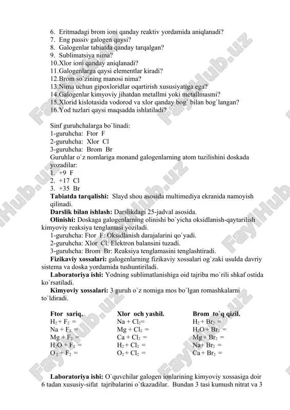 o`linadi: 1-guruhcha: ftor � f 2-guruhcha: xlor � cl 3-guruhcha: brom � br guruhlar o`z nomlariga monand galogenlarning atom tuzilishini doskada yozadilar: 1. +9 f 2. +17 cl 3. +35 br tabiatda tarqalishi: slayd shou asosida multimediya ekranida namoyish qilinadi. darslik bilan ishlash: darslikdagi 25-jadval asosida. olinishi: doskaga galogenlarning olinishi bo`yicha oksidlanish-qaytarilish kimyoviy reaksiya tenglamasi yoziladi. 1-guruhcha: ftor � f: oksidlanish darajalarini qo`yadi. 2-guruhcha: xlor � cl: elektron balansini tuzadi. 3-guruhcha: brom � br: reaksiya tenglamasini tenglashtiradi. fizikaviy xossalari: galogenlarning fizikaviy xossalari og`zaki usulda davriy sistema va doska yordamida tushuntiriladi. laboratoriya ishi: yodning sublimatlanishiga oid tajriba mo`rili shkaf ostida ko`rsatiladi. kimyoviy xossalari: 3 guruh o`z nomiga mos bo`lgan �romashka�larni to`ldiradi. ftor � sariq. h2 + f2 = na + f2 = mg + f2 = h2o + f2 = o 2 + f2 = xlor � och yashil. na + cl2= mg + cl2 = ca + cl2 = h2 …