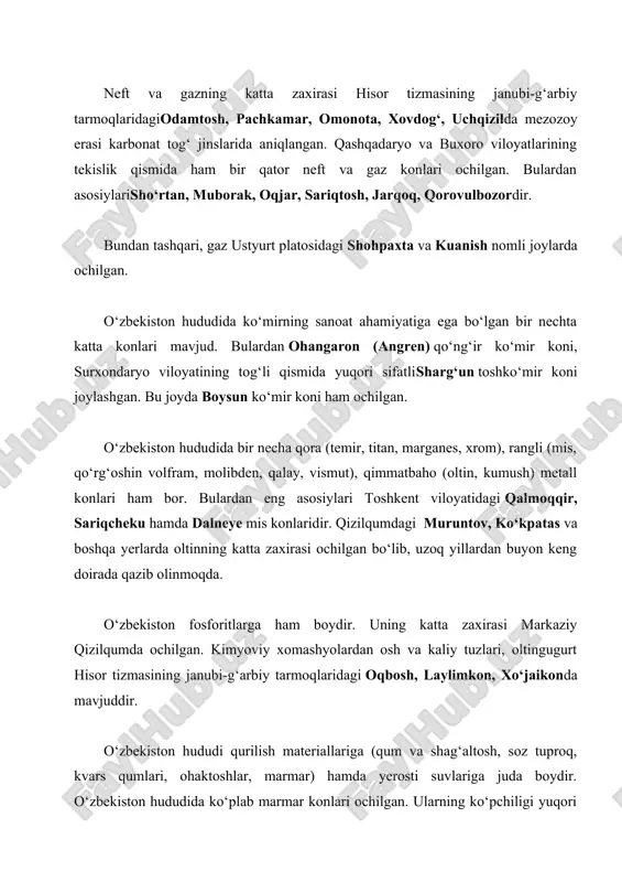 is konlaridir. qizilqumdagi muruntov, ko‘kpatas va boshqa yerlarda oltinning katta zaxirasi ochilgan bo‘lib, uzoq yillardan buyon keng doirada qazib olinmoqda. o‘zbekiston fosforitlarga ham boydir. uning katta zaxirasi markaziy qizilqumda ochilgan. kimyoviy xomashyolardan osh va kaliy tuzlari, oltingugurt hisor tizmasining janubi-g‘arbiy tarmoqlaridagi oqbosh, laylimkon, xo‘jaikonda mavjuddir. o‘zbekiston hududi qurilish materiallariga (qum va shag‘altosh, soz tuproq, kvars qumlari, ohaktoshlar, marmar) hamda yerosti suvlariga juda boydir. o‘zbekiston hududida ko‘plab marmar konlari ochilgan. ularning ko‘pchiligi yuqori sifatli va rangli marmarlar guruhiga kiradi. qazib olinayotgan marmardan respublikamiz shaharlaridagi hashamatli binolarni, masalan, alisher navoiy nomidagi opera va balet teatri, «istiqlol» san’at saroyi, toshkent metrosi bekatlarini va turli yodgorliklarni bezashda foydalanilmoqda.