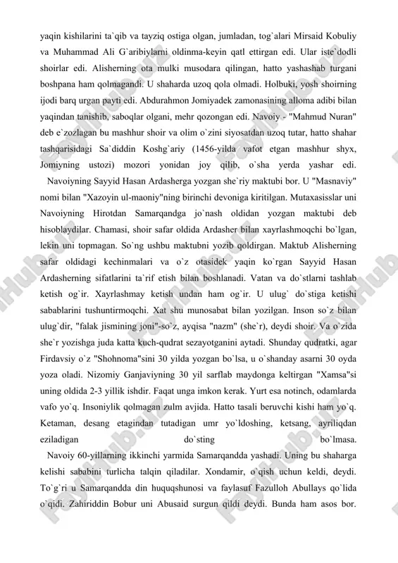 drat sezayotganini aytadi. shunday qudratki, agar firdavsiy o`z "shohnoma"sini 30 yilda yozgan bo`lsa, u o`shanday asarni 30 oyda yoza oladi. nizomiy ganjaviyning 30 yil sarflab maydonga keltirgan "xamsa"si uning oldida 2-3 yillik ishdir. faqat unga imkon kerak. yurt esa notinch, odamlarda vafo yo`q. insoniylik qolmagan zulm avjida. hatto tasali beruvchi kishi ham yo`q. ketaman, desang etagindan tutadigan umr yo`ldoshing, ketsang, ayriliqdan eziladigan do`sting bo`lmasa. navoiy 60-yillarning ikkinchi yarmida samarqandda yashadi. uning bu shaharga kelishi sababini turlicha talqin qiladilar. xondamir, o`qish uchun keldi, deydi. to`g`ri u samarqandda din huquqshunosi va faylasuf fazulloh abullays qo`lida o`qidi. zahiriddin bobur uni abusaid surgun qildi deydi. bunda ham asos bor. abusaidning alisherga munosabati yomon edi. shoir samarqandda dastlab moddiy qiyinchilik ichida yashaydi. keyinroq unga shahar hokimi ahmad hojibek rag`bat va hoiylik ko`rsatadi. nihoyat, samarqand o`z go`zalligi bilan ham navoiyni maftun etadi. shoi uni "firdavsmonand"(jannatmisol) deb ataydi va unga hech qachon "gardi fano" o`ltirmasligini – zavolikka …
