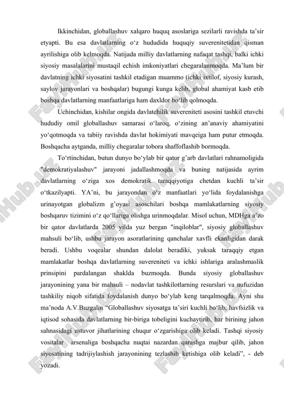tug’dirishi mumkin bo‘lgan bir qancha holatlar mavjud. ular qatoriga quyidagilarni kiritish mumkin: birinchidan, jahon siyosiy sahnasida transmilliy korporasiyalar, nodavlat hamda xalqaro tashkilotlar, xalqaro kapital kabi yangi qudratli siyosiy subyektlar shakllanmoqda. ular siyosatning an’anaviy subyekti — milliy davlatchilik suverenitetining ikkinchi darajaga tushib qolishiga sabab bo‘lmoqda. ikkinchidan, globallashuv xalqaro huquq asoslariga sezilarli ravishda ta’sir etyapti. bu esa davlatlarning o‘z hududida huquqiy suverenitetidan qisman ayrilishiga olib kelmoqda. natijada milliy davlatlarning nafaqat tashqi, balki ichki siyosiy masalalarini mustaqil echish imkoniyatlari chegaralanmoqda. ma’lum bir davlatning ichki siyosatini tashkil etadigan muammo (ichki ixtilof, siyosiy kurash, saylov jarayonlari va boshqalar) bugungi kunga kelib, global ahamiyat kasb etib boshqa davlatlarning manfaatlariga ham daxldor bo‘lib qolmoqda. uchinchidan, kishilar ongida davlatchilik suvereniteti asosini tashkil etuvchi hududiy omil globallashuv samarasi o‘laroq, o‘zining an’anaviy ahamiyatini yo‘qotmoqda va tabiiy ravishda davlat hokimiyati mavqeiga ham putur etmoqda. boshqacha aytganda, milliy chegaralar tobora shaffoflashib bormoqda. to‘rtinchidan, butun dunyo bo‘ylab bir qator g’arb davlatlari rahnamoligida "demokratiyalashuv" …