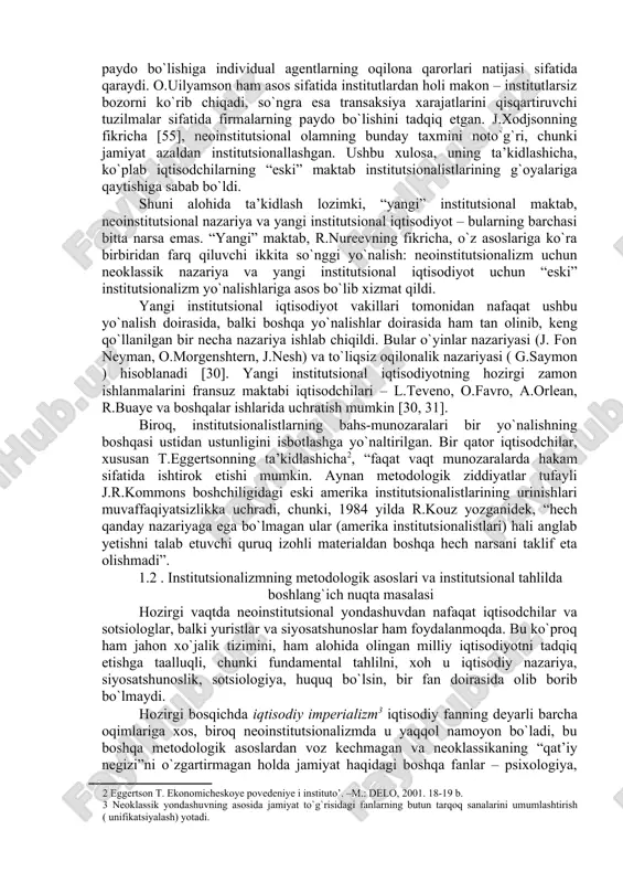 g`liq hisoblanadi. shu bilan birga turli iqtisodiy maktablarga mansub bir qator iqtisodchilar [30 , 31] institutsional tizimlarni tahlil qilish bilan shug`ullanib, o`z tadqiqotlarida institutsional yondashuvdan bevosita yoki bilavosita foydalanishgan. institutsional nazariyaning ko`p sonli masalalarini yorituvchi adabiyotlarda institutsionalizm turli yo`nalishlarining metodologik xususiyatlari to`g`risidagi fikr-mulohazalarga katta ahamiyat berilgan [31, 39, 40, 50, 56]. “eski” institutsionalizm bilan neoinstitutsionalizmda ko`plab umumiylik mavjud – bu institutlarni tadqiq etish, shuningdek ijtimoiy-iqtisodiy hodisalarni o`rganishga nisbatan evolyutsion yondashuvning ayrim jihatlarini tahlil qilishdir. umuman olganda ushbu ikkita yondashuv kesishuv nuqtalariga ega emas. rossiyalik olim r.nureevning fikriga ko`ra, “eski” institutsionalizm bilan neoinstitutsionalizm o`rtasida, kamida, uchta asosiy farq mavjud . 1) agar “eski” institutsionalistlar zamonaviy iqtisodiy nazariya muammolarini jamiyatdagi boshqa fanlar usullari bilan o`rganishga intilgan holda huquq va siyosatdan iqtisodiyot tomon borishsa, neoinstitutsionalistlar bunga to`g`ridan-to`g`ri qarama-qarshi yo`ldan borishadi, ya’ni o`z tahlilida neoklassik iqtisodiy nazariya vositalariga tayanadi, zamonaviy mikroiqtisodiy usullarni qo`llagan holda siyosiy va huquqiy muammolarni o`rganishadi. 2) “eski” institutsionalizm asosan induktiv …