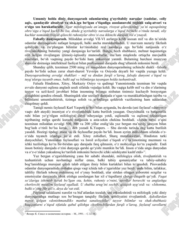 nlarga ham xos bo‘lsa, dunyoni tushunish esa faqat odamlarga xos xususiyatdir. dunyoqarashning tarixiy shakllari. turli davrlar bilishni yanada teranlashtirdi va inson dunyoqarashini kengaytirdi. shunga mos ravishda oddiy (empirik) dunyoqarash ham boyib bordi, uning negizida o‘zini o‘zi tashkil etish qonunlariga muvofiq yanada murakkabroq tuzilmalar asta-sekin shakllandi va bu pirovard natijada dunyoqarashning alohida shakllari yoki, tarixiy tiplari farqlanishiga olib keldi. tarixan dunyoqarashning dastlabki shakllari mif va din, falsafa va fan bo‘lib, bu hol insoniyat tadrijiy rivojlanishining umumiy mantiqi bilan mushtarakdir. ko‘nikmalar, tajriba va oddiy bilimlar to‘planishiga qarab, nafaqat ularni avloddan avlodga o‘tkazish muammosi yuzaga kelgan, balki ibtidoiy odamlarning dunyoqarashi ham murakkablashib borgan. bu dunyoqarash rivojlanishining muayyan bosqichida, to‘plangan bilimlarning «yuqori bosqichiga» yetilgach, boshqa har qanday murakkab tizimda bo‘lganidek, dunyoqarashda ham o‘zini o‘zi tashkil etish qonunlari amal qila boshlagan. ibtidoiy odamlarning ancha rivojlangan dunyoqarashida o‘zini o‘zi tashkil etish qonunlariga muvofiq ayni shunday tartiblilik dastavval mif hamda dinning ilk shakllari ko‘rinishida vujudga keldi. mifologik …