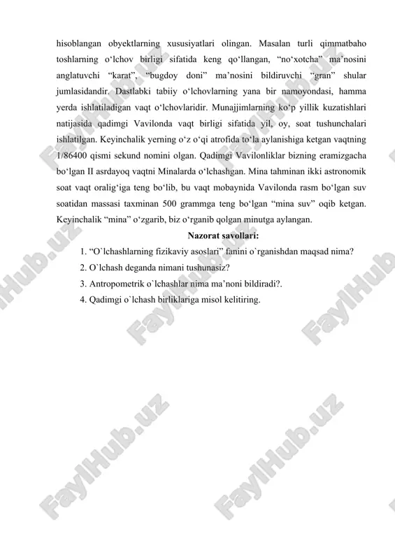 mizgacha bo‘lgan ii asrdayoq vaqtni minalarda o‘lchashgan. mina tahminan ikki astronomik soat vaqt oralig‘iga teng bo‘lib, bu vaqt mobaynida vavilonda rasm bo‘lgan suv soatidan massasi taxminan 500 grammga teng bo‘lgan “mina suv” oqib ketgan. keyinchalik “mina” o‘zgarib, biz o‘rganib qolgan minutga aylangan. nazorat savollari: 1. “o`lchashlarning fizikaviy asoslari” fanini o`rganishdan maqsad nima? 2. o`lchash deganda nimani tushunasiz? 3. antropometrik o`lchashlar nima ma’noni bildiradi?. 4. qadimgi o`lchash birliklariga misol kelitiring.