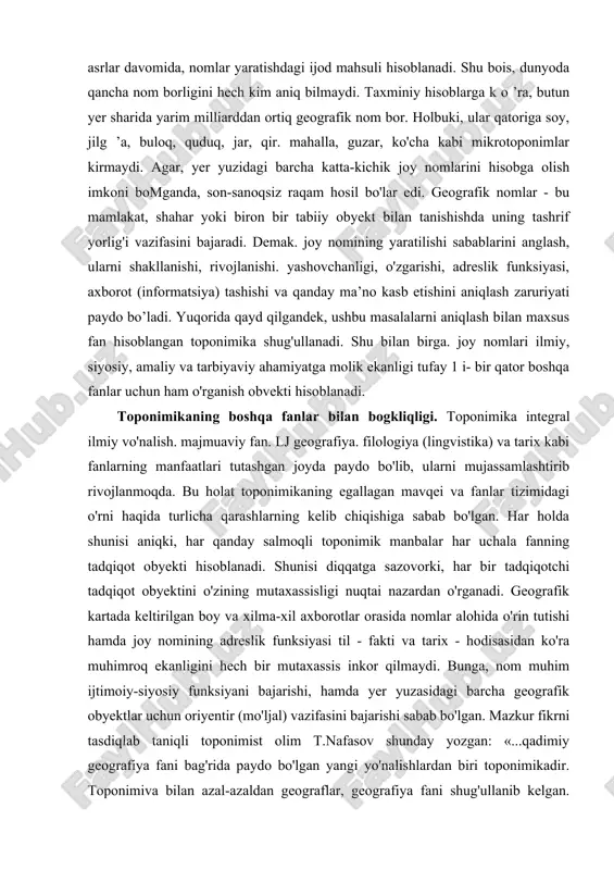 monitorlarida ko'ramiz. xususan, atlas va geografik kartalarni nomlarsiz tasavvur qilish qiyin. hayotda sodir bo’lgan yoki bo’layotgan ko'plab voqea-hodisalami joy nomlari orqali anglab olish mumkin. h.hasanov ta'biri bilan aytganda. nomlaming o'z tarixi, xalq, qabila, tabiat, xo ‘jalik, hodisa va kashfiyotga mansubligi bor. agar nomlar tarixi tilga kirsa, tog'iar va suvlarning xosiyati, o'simligu hayvonot turlari, savdo-sotiq, kasb-hunar. xazinalar, janglaru e'tiqodlarimizning hammasi avon bo'ladi. demak, toponimlar kishilik jamiyati rivojlanishining muhim elementlardan biri, tabiat, tarix, hayot va insoniyat ko'zgusi hisoblanadi. shunday ekan, hozirgi jamiyatni, zamonaviy sivilizatsiyani, xalqlar va mamlakatlar o'rtasidagi liar qanday aloqalarni geografik nomlarsiz tasavvur qilib bo'lmaydi. madaniyat va ilm-fanning rivojlanishi, tobora avj olayotgan xalqaro aloqalar geografik nomlarni borgan sari ko'proq qo'llashni taqozo qilmoqda. ma’ium bir hududdagi joy nomlari yig'indisi shu hududda yashovchi xalq laming asrlar davomida, nomlar yaratishdagi ijod mahsuli hisoblanadi. shu bois, dunyoda qancha nom borligini hech kim aniq bilmaydi. taxminiy hisoblarga k o ’ra, butun yer sharida yarim milliarddan ortiq …