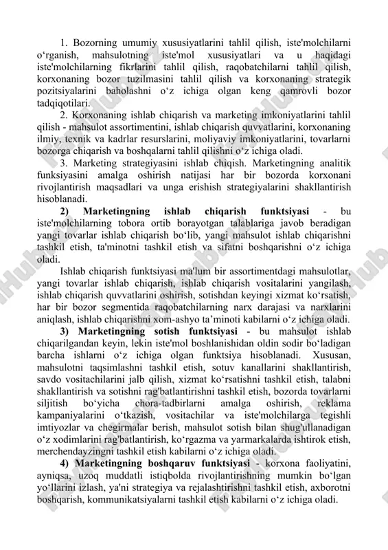 , shuningdek, mahsulotlar tahlilini o‘z ichiga olgan mikro va makro muhitni har tomonlama tahlil qilishni o‘z ichiga oladi. analitik funktsiya - keng ko‘lamli marketing tadqiqotlarini o‘z ichiga oladi (marketing research). ushbu tadqiqotlar uchta asosiy sohani qamrab oladi: 11 abdullayev i.s. marketing (darslik) – t.: “innovatsion rivojlanish nashriyoti – matbaa uyi”, 2020, 324 bet 12 morozov, yu.v. osnovi marketinga: uchebnoe posobie, 8-e izd.(izd:8) / yu.v. morozov. - m.: itk dashkov i k, 2016. - 148 c. 1. bozorning umumiy xususiyatlarini tahlil qilish, iste'molchilarni o‘rganish, mahsulotning iste'mol xususiyatlari va u haqidagi iste'molchilarning fikrlarini tahlil qilish, raqobatchilarni tahlil qilish, korxonaning bozor tuzilmasini tahlil qilish va korxonaning strategik pozitsiyalarini baholashni o‘z ichiga olgan keng qamrovli bozor tadqiqotilari. 2. korxonaning ishlab chiqarish va marketing imkoniyatlarini tahlil qilish - mahsulot assortimentini, ishlab chiqarish quvvatlarini, korxonaning ilmiy, texnik va kadrlar resurslarini, moliyaviy imkoniyatlarini, tovarlarni bozorga chiqarish va boshqalarni tahlil qilishni o‘z ichiga oladi. 3. marketing strategiyasini ishlab …