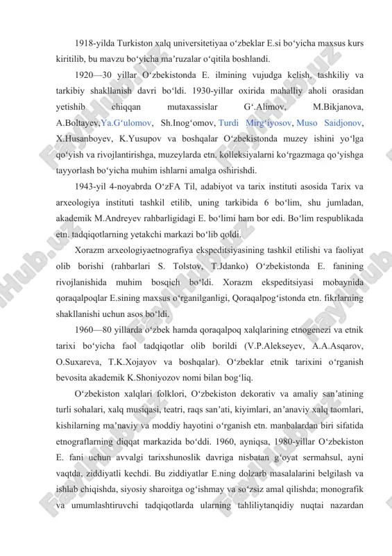 ilan bogʻliqdir. ular amalga oshirgan ishlar mustamlakachilikka xizmat qilgan boʻlsada, toʻplangan katta etn. materiallar 19-asr oxiri — 20-asr boshlaridagi turkiston hayot tarzini tavsiflashda muhim ilmiy ahamiyatga ega. 1918-yilda turkiston xalq universitetiyaa oʻzbeklar e.si boʻyicha maxsus kurs kiritilib, bu mavzu boʻyicha maʼruzalar oʻqitila boshlandi. 1920—30 yillar oʻzbekistonda e. ilmining vujudga kelish, tashkiliy va tarkibiy shakllanish davri boʻldi. 1930-yillar oxirida mahalliy aholi orasidan yetishib chiqqan mutaxassislar gʻ.alimov, m.bikjanova, a.boltayev,ya.gʻulomov, sh.inogʻomov, turdi mirgʻiyosov, muso saidjonov, x.husanboyev, k.yusupov va boshqalar oʻzbekistonda muzey ishini yoʻlga qoʻyish va rivojlantirishga, muzeylarda etn. kolleksiyalarni koʻrgazmaga qoʻyishga tayyorlash boʻyicha muhim ishlarni amalga oshirishdi. 1943-yil 4-noyabrda oʻzfa til, adabiyot va tarix instituti asosida tarix va arxeologiya instituti tashkil etilib, uning tarkibida 6 boʻlim, shu jumladan, akademik m.andreyev rahbarligidagi e. boʻlimi ham bor edi. boʻlim respublikada etn. tadqiqotlarning yetakchi markazi boʻlib qoldi. xorazm arxeologiyaetnografiya ekspeditsiyasining tashkil etilishi va faoliyat olib borishi (rahbarlari s. tolstov, t.jdanko) oʻzbekistonda e. fanining rivojlanishida muhim bosqich …
