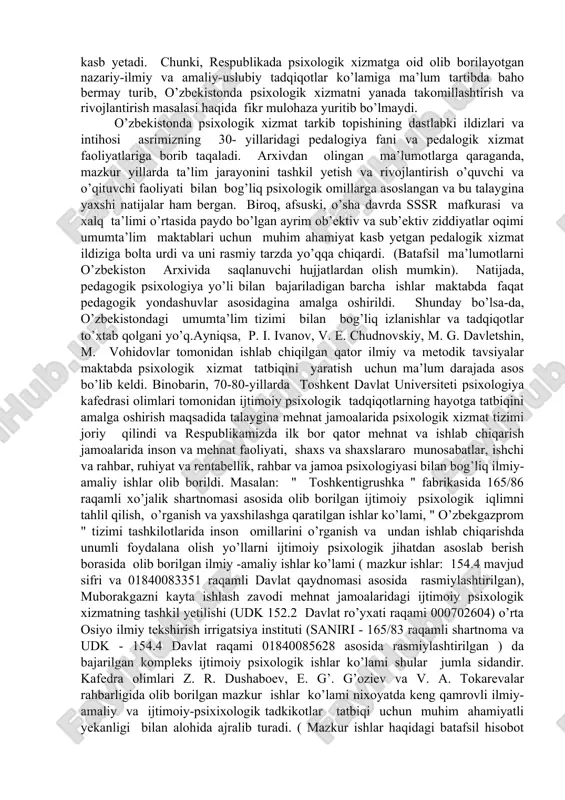 iladi. 3. quyi yoki ommaviylashgan darajada barcha amaliy psixologlar faoliyatini yo’lga qo’yadilar. 2. ijtimoiy soxalarda kursning roli va o’rni psixologik xizmat-ijtimoiy psixologik muammo sifatida talqin qilinar ekan, barcha rivojlangan mamlakatlardagi kabi, o’zbekistonda ham mazkur psixologik xizmat muammosining qay tariqa va qanday ilmiy-tashkiliy asoslarda bartaraf yetilayotganligini o’rganish, tahlil qilish va talqin qilish muhim ahamiyat kasb yetadi. chunki, respublikada psixologik xizmatga oid olib borilayotgan nazariy-ilmiy va amaliy-uslubiy tadqiqotlar ko’lamiga ma’lum tartibda baho bermay turib, o’zbekistonda psixologik xizmatni yanada takomillashtirish va rivojlantirish masalasi haqida fikr mulohaza yuritib bo’lmaydi. o’zbekistonda psixologik xizmat tarkib topishining dastlabki ildizlari va intihosi asrimizning 30- yillaridagi pedalogiya fani va pedalogik xizmat faoliyatlariga borib taqaladi. arxivdan olingan ma’lumotlarga qaraganda, mazkur yillarda ta’lim jarayonini tashkil yetish va rivojlantirish o’quvchi va o’qituvchi faoliyati bilan bog’liq psixologik omillarga asoslangan va bu talaygina yaxshi natijalar ham bergan. biroq, afsuski, o’sha davrda sssr mafkurasi va xalq ta’limi o’rtasida paydo bo’lgan ayrim ob’ektiv va sub’ektiv ziddiyatlar …